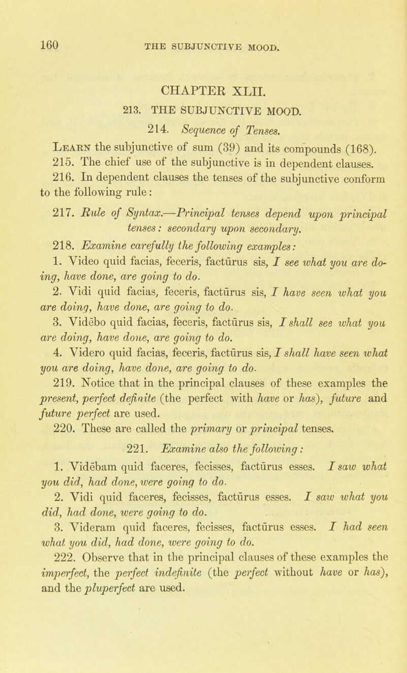 CHAPTER XLII. 213. THE SUBJUNCTIVE MOOD. 214. Sequence of Tenses. Learn the subjunctive of sum (39) and its compounds (168). 215. The chief use of the subjunctive is in dependent clauses. 216. In dependent clauses the tenses of the subjunctive conform to the following rule: 217. Rule of Syntax.—Principal tenses depend upon principal tenses: secondary upon secondary. 218. Examine carefully the following examples: 1. Video quid facias, feceris, facturus sis, I see what you are do- ing, have done, are going to do. 2. Vidi quid facias, feceris, facturus sis, I have seen what you are doing, have done, are going to do. 3. Videbo quid facias, feceris, facturus sis, I shall see what you are doing, have done, are going to do. 4. Yidero quid facias, feceris, facturus sis, I shall have seen what you are doing, have done, are going to do- 219. Notice that in the principal clauses of these examples the present, perfect definite (the perfect with have or has), future and future perfect are used. 220. These are called the primary or principal tenses. 221. Examine also the following: 1. Videbam quid faceres, fecisses, facturus esses. I saw what you did, had done, were going to do. 2. Vidi quid faceres, fecisses, facturus esses. I saw what you did, had done, were going to do. 3. Videram quid faceres, fecisses, facturus esses. I had seen what you did, had done, were going to do. 222. Observe that in the principal clauses of these examples the imperfect, the perfect indefinite (the perfect without have or has), and the pluperfect are used.