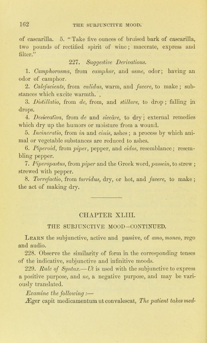 of cascarilla. 5. “ Take five ounces of bruised bark of cascarilla, two pounds of rectified spirit of wine; macerate, express and filter.” 227. Suggestive Derivations. 1. Camphorosma, from camphor, and osme, odor; having an odor of camphor. 2. Calefacients, from ealidus, warm, and facere, to make ; sub- stances which excite warmth. . 3. Distillatio, from de, from, and stillare, to drop ; falling in drops. 4. Desiccativa, from de and siccare, to dry; external remedies which dry up the humors or moisture from a wound. 5. Incineratio, from in and cinis, ashes ; a process by which ani- mal or vegetable substances are reduced to ashes. 6. Piper oid, from piper, pepper, and eulos, resemblance; resem- bling pepper. 7. Piperopastus, from piper and the Greek word, passein, to strew ; strewed with pepper. 8. Torrefactio, from torridus, dry, or hot, and facere, to make ; the act of making dry. CHAPTER XLIII. TIIE SUBJUNCTIVE MOOD-CONTINUED. Learn the subjunctive, active and passive, of amo,moneo, rego and audio. 228. Observe the similarity of form in the corresponding tenses of the indicative, subjunctive and infinitive moods. 229. Rule of Syntax.— Ut is used with the subjunctive to express a positive purpose, and ne, a negative purpose, and may be vari- ously translated. Examine the following :— iEger capit medicamentum ut convalescat, The patient takes med-