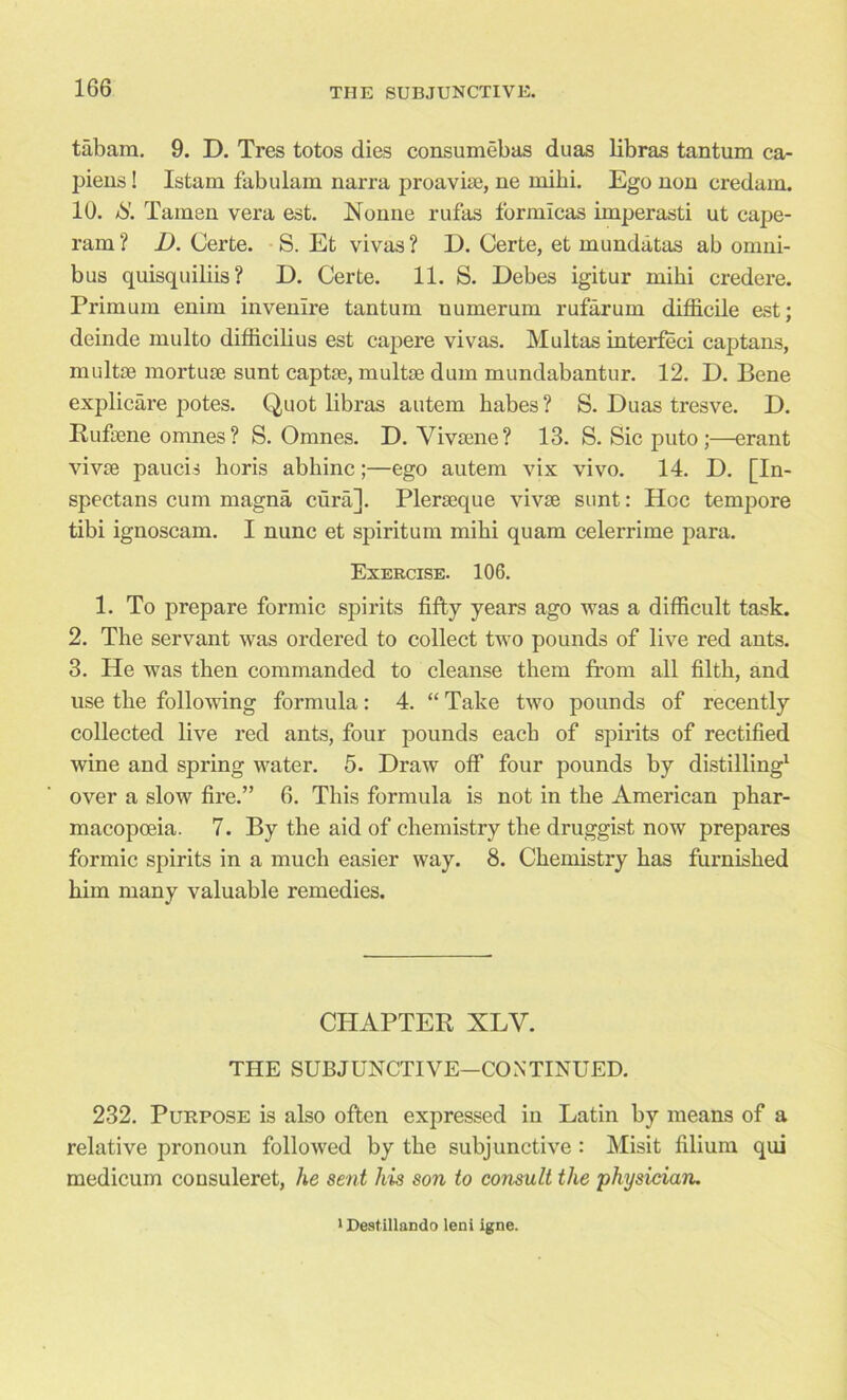 tabam. 9. D. Tres totos dies consumebas duas libras tantum ca- piens! Istam fabulam narra proavise, ne inihi. Ego non credam. 10. Tamen vera est. Nonne rufas formicas imperasti ut cape- ram ? D. Certe. S. Et vivas ? D. Certe, et mundatas ab omni- bus quisquiliis ? D. Certe. 11. S. Debes igitur miki credere. Primum enim invenire tantum numerum rufarum difficile est; deinde multo difficilius est capere vivas. Multas interfeci captans, multae mortuse sunt captse, multse dum mundabantur. 12. D. Bene explicate potes. Quot libras autem babes ? S. Duas tresve. D. Rufaene omnes? S. Omnes. D. Yivsene? 13. S. Sic puto;—erant vivae paucis horis abhinc;—ego autem vix vivo. 14. D. [In- spectans cum magna cura]. Plerseque vivse sunt: Hoc tempore tibi ignoscam. I nunc et spiritual miki quam celerrime para. Exercise. 106. 1. To prepare formic spirits fifty years ago was a difficult task. 2. The servant was ordered to collect two pounds of live red ants. 3. He was then commanded to cleanse them from all filth, and use the following formula: 4. “ Take two pounds of recently collected live red ants, four pounds each of spirits of rectified wine and spring water. 5. Draw off four pounds by distilling1 over a slow fire.” 6. This formula is not in the American phar- macopoeia. 7. By the aid of chemistry the druggist now prepares formic spirits in a much easier way. 8. Chemistry has furnished him many valuable remedies. CHAPTER XLV. THE SUBJUNCTIVE—CONTINUED. 232. Purpose is also often expressed in Latin by means of a relative pronoun followed by the subjunctive: Misit filium qui medicum consuleret, he sent his son to consult the physician. 1 Destillando leni igne.