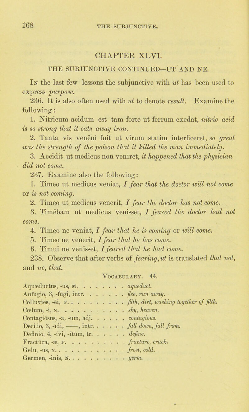 CHAPTER XLVI. THE SUBJUNCTIVE CONTINUED—UT AND NE. In the last few lessons the subjunctive with ut has been used to express purpose. 236. It is also often used with ut to denote result. Examine the following : 1. Nitricum acidum est tam forte ut ferrum exedat, nitric acid is so strong that it eats aivay iron. 2. Tanta vis veneni fuit ut virum statim interficeret, so great was the strength of the poison that it killed the man immediately. 3. Accidit ut medicus non veniret, it happened that the physician did not come. 237. Examine also the following: 1. Timeo ut medicus veniat, I fear that the doctor will not come or is not coming. 2. Timeo ut medicus venerit, I fear the doctor has not come. 3. Timebam ut medicus venisset, I feared the doctor had not come. 4. Timeo ne veniat, l fear that he is coming or will come. 5. Timeo ne venerit, I fear that he has corns. 6. Tirnui ne venisset, I feared that he had come. 238. Observe that after verbs of fearing, ut is. translated that not, and ne, that. Vocabulary. 44. Aquaeductus, -us, M Aufugio, 3, -fugi, intr. . . . Colluvies, -ei, F Ccelum, -i, N Contagiosus, -a, -um, adj. . . Decido, 3, -Idi, , intr. . . . . . fall down, fall from. Definio, 4, -Ivi, -Hum, tr. . . Fractura, -se, F Gelu, -us, N Germen, -inis, N