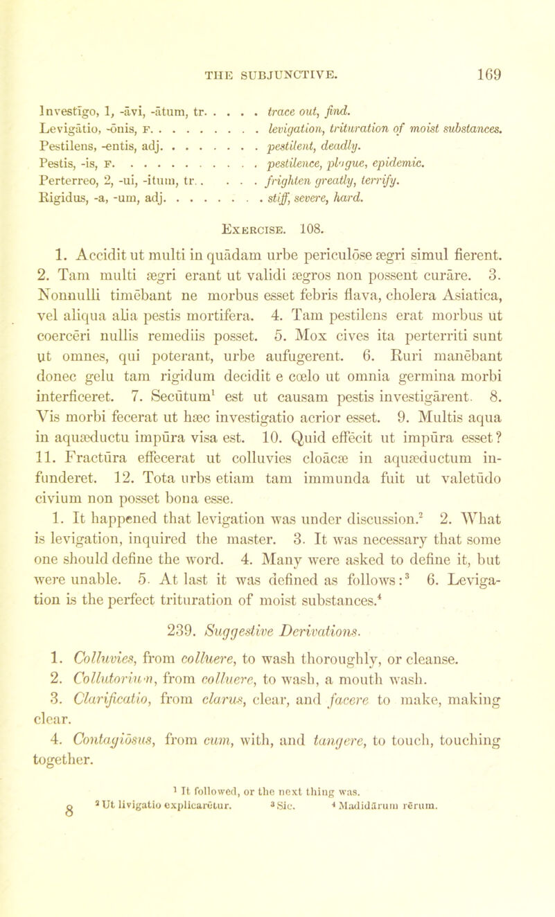 Investigo, 1, -iivi, -atum, tr trace out, find. Levigatio, -onis, f levigation, trituration of moist substances. Pestilens, -entis, adj pestilent, deadly. Pestis, -is, f pestilence, plogue, epidemic. Perterreo, 2, -ui, -itum, tr frighten greatly, terrify. Kigidas, -a, -am, adj stiff, severe, hard. Exercise. 108. 1. Accidit ut multi in quadarn urbe periculose segri simul fierent. 2. Tam multi tegri erant ut validi tegros non possent curare. 3. Nonnulli timebant ne morbus esset febris flava, cholera Asiatica, vel aliqua alia pestis mortifera. 4. Tam pestilens erat morbus ut coerceri nullis remediis posset. 5. Mox cives ita perterriti sunt ut omnes, qui poterant, urbe aufugerent. 6. Ruri manebant donee gelu tarn rigidum decidit e coelo ut omnia germina morbi interficeret. 7. Secutum1 est ut causam pestis investigarent. 8. Vis morbi fecerat ut haec investigatio acrior esset. 9. Multis aqua in aquseductu impura visa est. 10. Quid effecit ut impura esset? 11. Fractura effecerat ut colluvies cloaca in aquaductum in- funderet. 12. Tota urbs etiam tarn immunda fuit ut valetudo civium non posset bona esse. 1. It happened that levigation was under discussion.2 2. What is levigation, inquired the master. 3. It was necessary that some one should define the word. 4. Many were asked to define it, but were unable. 5. At last it was defined as follows:3 6. Leviga- tion is the perfect trituration of moist substances.4 239. Suggestive Derivations. 1. Colluvies, from colluere, to wash thoroughly, or cleanse. 2. Collutoriu-n, from colluere, to wash, a mouth wash. 3. Clarijicatio, from clarus, clear, and facere to make, making clear. 4. Contagidsus, from cum, with, and tangere, to touch, touching together. 1 It followed, or the next thing was. q a Ut livigatio explicarutur. 3Sic. 4 Madidurum rSrum.