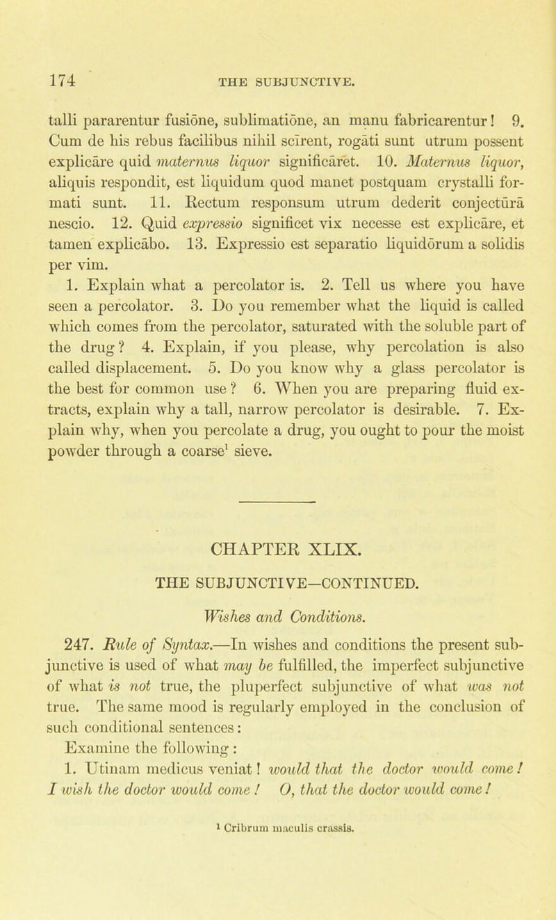 talli pararentur fusione, sublimatione, an manu fabricarentur! 9. Cum de bis rebus facilibus nihil sclrent, rogati sunt utruin possent explicare quid maternus liquor significaret. 10. Maternus liquor, aliquis respondit, est liquidum quod manet postquam crystalli for- mati sunt. 11. Rectum responsum utrum dederit conjectura nescio. 12. Quid expressio significet vix necesse est explicare, et tamen explicabo. 13. Expressio est separatio liquidorum a solidis per vim. 1. Explain what a percolator is. 2. Tell us where you have seen a percolator. 3. Do you remember what the liquid is called which comes from the percolator, saturated with the soluble part of the drug? 4. Explain, if you please, why percolation is also called displacement. 5. Do you know why a glass percolator is the best for common use ? 6. When you are preparing fluid ex- tracts, explain why a tall, narrow percolator is desirable. 7. Ex- plain why, when you percolate a drug, you ought to pour the moist powder through a coarse1 sieve. CHAPTER XLIX. THE SUBJUNCTIVE—CONTINUED. Wishes and Conditions. 247. Rule of Syntax.—In wishes and conditions the present sub- junctive is used of what may be fulfilled, the imperfect subjunctive of what is not true, the pluperfect subjunctive of what was not true. The same mood is regularly employed in the conclusion of such conditional sentences: Examine the following: 1. Utinam medicus veniat! ivould that the doctor would come! I wish the doctor would come ! O, that the doctor ivould come ! 1 Cribrum maculis crassis.