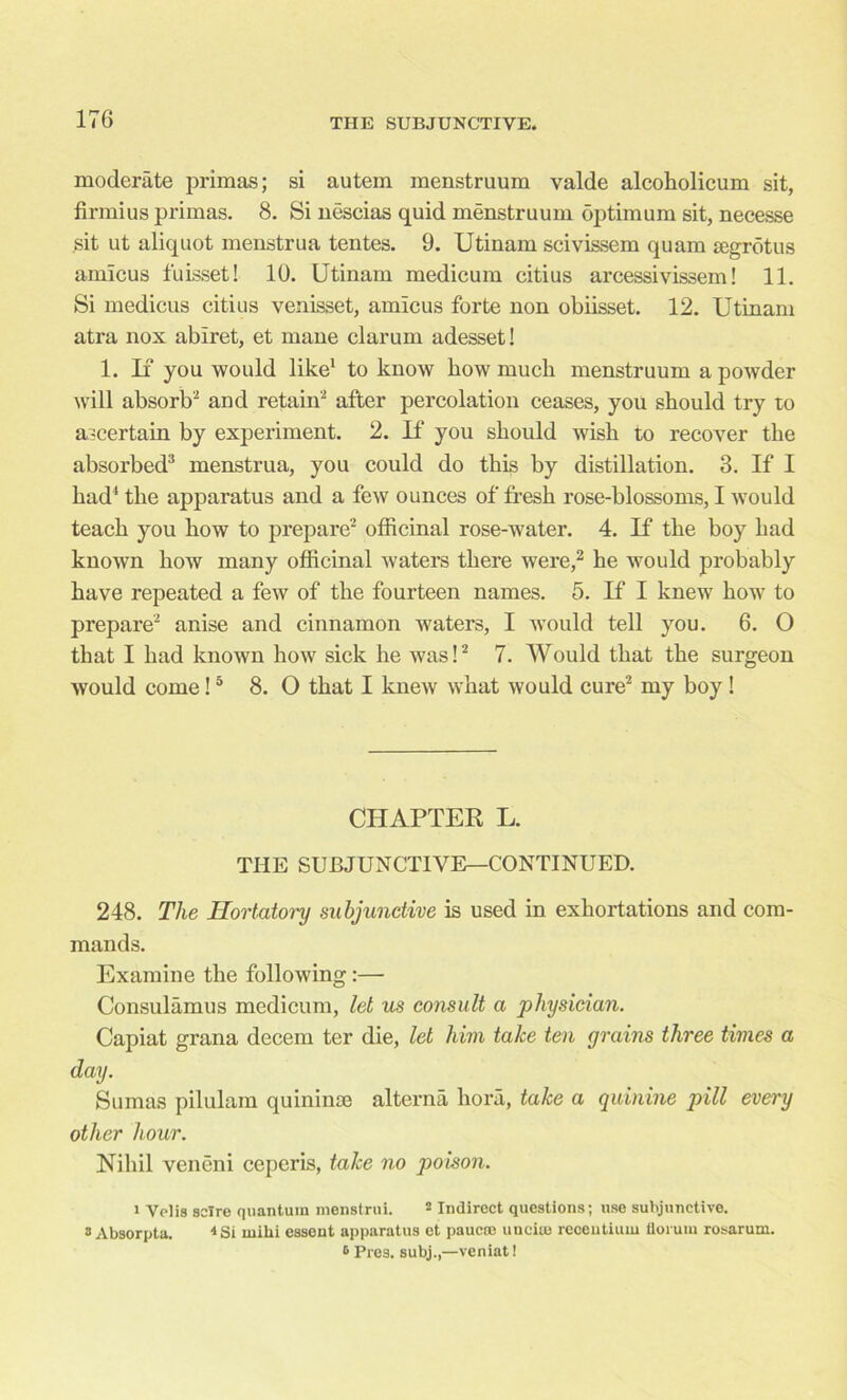 moderate primas; si autem menstruum valde alcoholicum sit, firmius primas. 8. Si nescias quid menstruum optimum sit, necesse sit ut aliquot menstrua tentes. 9. Utinam scivissem quam segrbtus amicus fuisset! 10. Utinam medicum citius arcessivissem! 11. Si medicus citius venisset, amicus forte non obiisset. 12. Utinam atra nox abiret, et mane clarum adesset! 1. If you would like1 to know how much menstruum a powder will absorb2 and retain2 after percolation ceases, you should try to ascertain by experiment. 2. If you should wish to recover the absorbed3 menstrua, you could do this by distillation. 3. If I had' the apparatus and a few ounces of fresh rose-blossoms, I would teach you how to prepare2 officinal rose-water. 4. If the boy had known how many officinal waters there were,2 he would probably have repeated a few of the fourteen names. 5. If I knew how to prepare2 anise and cinnamon waters, I would tell you. 6. 0 that I had known how sick he was!2 7. Would that the surgeon would come!5 8. O that I knew what would cure2 my boy ! CHAPTER L. THE SUBJUNCTIVE—CONTINUED. 248. The Hortatory subjunctive is used in exhortations and com- mands. Examine the following:— Consulamus medicum, let us consult a physician. Capiat grana decern ter die, let him take ten grains three times a day. Sumas pilulam quininae alterna hora, take a quinine pill every other hour. Nihil veneni ceperis, take no poison. i Velis scire quantum menstrui. 2 Indirect questions; use subjunctive. * Absorpta. * Si milii essent apparatus et paucro uncite reoentium florum rosarum. 6 Pres, subj.,—veniat!