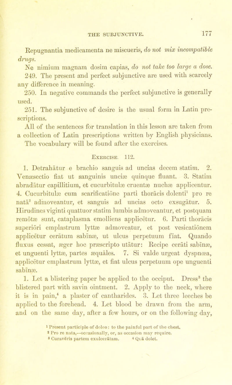 Repugnantia medicamenta ne miscueris, do not mix incompatible drugs. Ne minium magnam dosim capias, do not take too large a dose. 249. The present and perfect subjunctive are used with scarcely any difference in meaning. 250. In negative commands the perfect subjunctive is generally used. 251. The subjunctive of desire is the usual form in Latin pre- scriptions. All of the sentences for translation in this lesson are taken from a collection of Latin prescriptions written by English physicians. The vocabulary will be found after the exercises. Exercise. 112. 1. Detrahatur e brachio sanguis ad uncias decern statim. 2. Yensesectio fiat ut sanguinis uncise cpiinque fluant. 3. Statim abradatur capillitium, et cucurbitulte cruentse nuclne applicentur. 4. Cucurbitulre cum scarificatione parti thoracis dolenti1 pro re nata2 admoveantur, et sanguis ad uncias octo exsugatur. 5. Hirudines viginti quattuor statim lumbis admoveantur, et postquam remotse sunt, cataplasma emolliens applicetur. 6. Parti thoracis superiori emplastrum lyttse admoveatur, et post vesicationem applicetur ceratum sablme, ut ulcus perpetuum fiat. Quando fluxus cessat, seger hoc prsescripto utatur: Recipe cerati sablme, et unguenti lyttse, partes sequales. 7. Si valde urgeat dyspnoea, applicetur emplastrum lyttse, et fiat ulcus perpetuum ope unguenti sabinse. 1. Let a blistering paper be applied to the occiput. Dress3 the blistered part with savin ointment. 2. Apply to the neck, where it is in pain,4 a plaster of cantharides. 3. Let three leeches be applied to the forehead. 4. Let blood be drawn from the arm, and on the same day, after a few hours, or on the following day, 1 Present participle of doleo: to the painful part of the chest. 3 Pro re nata,—occasionally, or, as occasion may require. 8 CuravSris partem exulceratam. 4 Qua dolet.