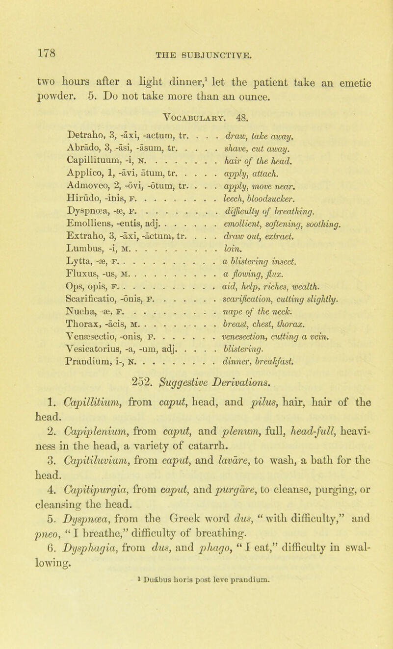 two hours after a light dinner,1 let the patient take an emetic powder. 5. Do not take more than an ounce. Vocabulary. 48. Detraho, 3, -axi, -actutn, tr. Abrado, 3, -asi, -asum, tr. . Capillituum, -i, n Applico, 1, -avi, atum, tr. . Admoveo, 2, -ovi, -otum, tr. Ilirudo, -inis, r Dyspnoea, -se, f Emolliens, -entis, adj. . . . Extraho, 3, -axi, -actum, tr. Lumbus, -i, M Lytta, -se, F Fluxus, -us, m Ops, opis, F Scarificatio, -onis, F. . . . Nucha, -se, F Thorax, -acis, M Vensesectio, -onis, F. . . . Vesicatorius, -a, -um, adj. . Prandium, i-, N draw, take away. shave, cut away. hair of the head. apply, attach. apply, move near. leech, bloodsucker. difficulty of breathing. emollient, softening, soothing. draw out, extract. loin. a blistering insect, a flowing, flux, aid, help, riches, wealth, scarification, cutting slightly, nape of the neck, breast, chest, thorax, venesection, cutting a vein, blistering, dinner, breakfast. 252. Suggestive Derivations. 1. Capillitium, from caput, head, and pilus, hair, hair of the head. 2. Capiplenium, from caput, and plenum, full, head-full, heavi- ness in the head, a variety of catarrh. 3. Capitiluvium, from caput, and lavdre, to wash, a bath for the head. 4. Capitipurgia, from caput, and purgdre, to cleanse, purging, or cleansing the head. 5. Dyspnoea, from the Greek word dus, “ with difficulty,” and pneo, “ I breathe,” difficulty of breathing. 6. Dysphagia, from dus, and phago, “ I eat,” difficulty in swal- lowing. i Duabus lioris post leve praudiuin.