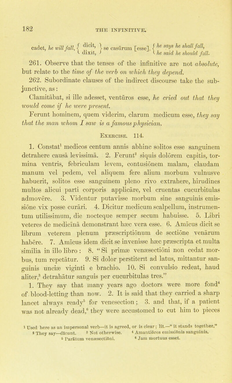 cadet, he will fall, { ?.icit’ \ se casurum [esse], -f he sof he shaUK C dixit, j i he said he should fall. 261. Observe that the tenses of the infinitive are not absolute, but relate to the time of the verb on which they depend. 262. Subordinate clauses of the indirect discourse take the sub- junctive, as: Clamitabat, si ille adesset, venturos esse, he cried oid that they would come if he were f)resent. Ferunt hominem, quem viderim, clarum medicum esse, they say that the man whom I saw is a famous physician. Exercise. 114. 1. Constat1 medicos centum annis abhinc solitos esse sanguinem detrahere causa levissima. 2. Ferunt2 siquis dolorem capitis, tor- mina ventris, febriculam levem, contusionem malam, claudam manum vel pedem, vel aliquem fere alium morbum vulnusve babuerit, solitos esse sanguinem pleno rivo extrabere, hirudines multos alicui parti corporis applicare, vel cruentas cucurbitulas admovere. 3. Videntur putavlsse morbum sine sanguinis emis- sione vix posse curari. 4. Dicitur medicum scalpellum, instrumen- tum utilissimum, die nocteque semper secum liabuisse. 5. Libri veteres de mediclna demonstrant htec vera esse. 6. Amicus dicit se librum veterem plenum prsescriptionum de sectione venarum habere. 7. Amicus idem dicit se invenisse luec prtescripta et multa similia in illo libro : 8. “ Si primse vemesectioni non cedat mor- bus, turn repetatur. 9. Si dolor perstitent ad latus, mittantur san- guinis uncite viginti e brachio. 10. Si convulsio redeat, baud aliter,3 detrabatur sanguis per cucurbitulas tres.” 1. They say that many years ago doctors were more fond4 of blood-letting than now. 2. It is said that they carried a sharp lancet always ready5 for venesection; 3. and that, if a patient was not already dead,6 they were accustomed to cut him to pieces i Used here as an impersonal verb—it is agreed, or is clear; lit.—“ it stands together.” 2 They say dlcunt. 3 Not otherwise. 4 Amantioros emissidnis sanguinis. 6 Paratum venresectiSni. 6 Jam mortuus esset.