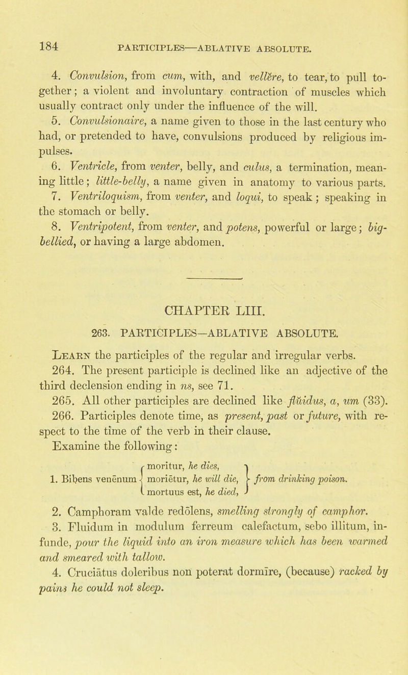 4. Convulsion, from mm, with, and vellere, to tear, to pull to- gether; a violent and involuntary contraction of muscles which usually contract only under the influence of the will. 5. Convulsionaire, a name given to those in the last century who had, or pretended to have, convulsions produced by religious im- pulses. 6. Ventricle, from venter, belly, and cuius, a termination, mean- ing little; little-belly, a name given in anatomy to various parts. 7. Ventriloquism, from venter, and loqui, to speak ; speaking in the stomach or belly. 8. Ventripotent, from venter, andpjotens, powerful or large; big- bellied, or having a large abdomen. 263. PARTICIPLES—ABLATIVE ABSOLUTE. Learn the participles of the regular and irregular verbs. 264. The present participle is declined like an adjective of the third declension ending in ns, see 71. 265. All other participles are declined like fiuidus, a, um (38). 266. Participles denote time, as present, past or future, with re- spect to the time of the verb in their clause. Examine the following: 2. Camphoram valde redolens, smelling strongly of camphor. 3. Fluidum in modulum ferreum calefactum, sebo illitum, in- fo nde, pour the liquid into an iron measure which has been warmed and smeared with tallow. 4. Cruciatus doleribus non poterat dormire, (because) racked by palm he could not sleep. CHAPTER LIII.