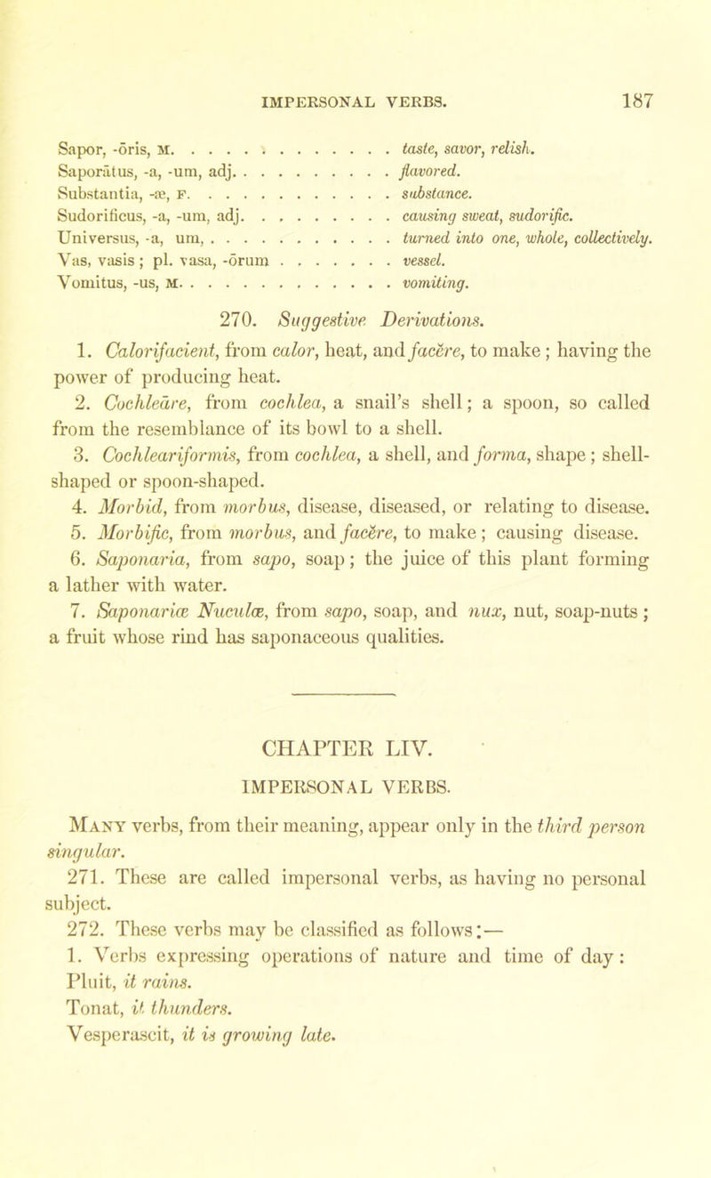 Sapor, -oris, M taste, savor, relish. Saporatus, -a, -um, adj flavored. Substantia, -jb, f substance. Sudorificus, -a, -um, adj causing sweat, sudorific. Universus, -a, um, turned into one, whole, collectively. Vas, vasis ; pi. vasa, -drum vessel. Vomitus, -us, M vomiting. 270. Suggestive Derivations. 1. Calorifacient, from color, heat, nndfacere, to make ; having the power of producing heat. 2. Cochleare, from cochlea, a snail’s shell; a spoon, so called from the resemblance of its bowl to a shell. 3. Cochlearijormis, from cochlea, a shell, and forma, shape; shell- shaped or spoon-shaped. 4. Morbid, from morbus, disease, diseased, or relating to disease. 5. Morbific, from morbus, andfactive, to make; causing disease. 6. Saponaria, from sapo, soap; the juice of this plant forming a lather with water. 7. Saponarice Nuculce, from sapo, soap, and nux, nut, soap-nuts ; a fruit whose rind has saponaceous qualities. CHAPTER LIV. IMPERSONAL VERBS. Many verbs, from their meaning, appear only in the third person singular. 271. These are called impersonal verbs, as having no personal subject. 272. These verbs may be classified as follows;— 1. Verbs expressing operations of nature and time of day: Pluit, it rains. Tonat, it thunders. Vesperascit, it is growing late.