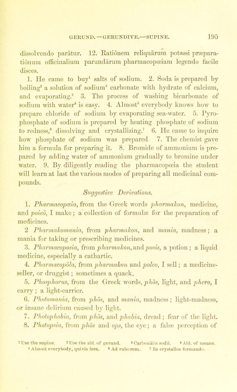 dissolvendo paratur. 12. Rationem reliquarum potassi prepara- tion uni officinalium parundarum pharmacopoeiam legendo facile disces. 1. He came to buy1 salts of sodium. 2. Soda is prepared by boiling2 a solution of sodium3 carbonate with hydrate of calcium, and evaporating.2 3. The process of washing bicarbonate of sodium with water1 is easy. 4. Almost5 everybody knows how to prepare chloride of sodium by evaporating sea-water. 5. Pyro- phosphate of sodium is prepared by heating phosphate of sodium to redness,6 dissolving and crystallizing.7 6. He came to inquire how phosphate of sodium was prepared. 7. The chemist gave him a formula for preparing it. 8. Bromide of ammonium is pre- pared by adding water of ammonium gradually to bromine under water. 9. By diligently reading the pharmacopoeia the student will learn at last the various modes of preparing all medicinal com- pounds. Suggestive Derivations. 1. Pharmacopoeia, from the Greek words pharmaJcon, medicine, and poieo, I make; a collection of formulae for the preparation of medicines. 2 Pharmakomania, from pharma Icon, and mania, madness; a mania for taking or prescribing medicines. 3. Pharmacoposia, from pharmakon,andposis, a potion ; a liquid medicine, especially a cathartic. 4. Pharmacopola, from pharmakon and poieo, I sell; a medicine- seller, or druggist; sometimes a quack. 5. Phosphorus, from the Greek words, phos, light, and phero, I carry ; a light-carrier. 6. Photomania, from phos, and mania, madness ; light-madness, or insane delirium caused by light. 7. Photophobia, from phos, and phobia, dread; fear of the light. 8. Photopsia, from phos and ops, the eye; a false perception of 1 Use the supine. 2 Use the abl. of gerund. 3 Carbonutis sodii. 4 Abl. of means. 5 Almost everybody, quivis fere. 6 Ad ruborom. 7 In crystallos formando.