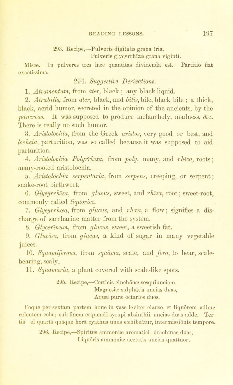 293. Recipe,—Pulveris digitalis grana tria, Pulveris glycyrrhizae grana viginti. Misce. In pulveres tres haec quantitas dividenda est. Partitio fiat exactissima. 294. Suggestive Derivations. 1. Atramentum, from ater, black ; any black liquid. 2. Atrabilis, from ater, black, and bills, bile, black bile ; a thick, black, acrid humor, secreted in the opinion of the ancients, by the 'pancreas. It was supposed to produce melancholy, madness, &c. There is really no such humor. 3. Aristolochia, from the Greek aristos, very good or best, and locheia, parturition, was so called because it was supposed to aid parturition. 4. Aristolocliia Polyrrhiza, from poly, many, and rliiza, roots; many-rooted aristolocliia. 5. Aristolocliia serpentaria, from serpens, creeping, or serpent; snake-root birthwort. 6. Glycyrrhlza, from glucus, sweet, and rliiza, root; sweet-root, commonly called liquorice. 7. Glycyrrhcea, from glucus, and rhcca, a flow; signifies a dis- charge of saccharine matter from the system. 8. Glycerinum, from glucus, sweet, a sweetish fat. 9. Glucosa, from glucus, a kind of sugar in many vegetable juices. 10. Squamiferovs, from squama, scale, and fero, to bear, scale- bearing, scaly. 11. Squamaria, a plant covered with scale-like spots. 295. Recipe,—Corticis cinchonae sesqulunciam, Magnesiae sulphatis uncias duas, Aquae purae octarios duos. Ooque per sextain partem horae in vase leviter clauso, et liqu5rem adhuc calentem cola ; sub finem coquendi syrupi absinthii uncias duas adde. Ter- tia, el quarta quaque hora eyathus unus exhibeatur, intermissionis tempore. 296. Recipe,—Spiritus ammoniae aromatici drachmas duas, Liqu5ris ammoniae acetatis uncias quattuor,