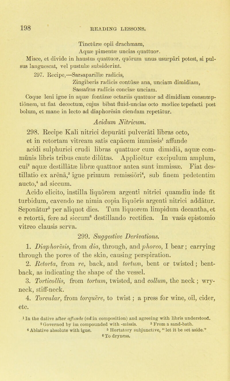 Tincturaj opii drachmam, Aquae pimentae uncias quattuor. Misce, et divide in liaustus quattuor, quorum unus usurpari potest, si pul- sus languescat, vel pustulae subsiderint. 297. Recipe,—Sarsaparillae radicis, Zingiberis radicis contusae ana, unciam dimidiam, Sassafras radicis conclsae unciam. Coque leni igne in aquae fontanae octariis quattuor ad dimidiam consump- tionem, ut fiat decoctum, cujus bibat fluid-uncias octo modice tepefacti post bolum, et mane in lecto ad diaphoresin ciendam repetatur. Acidum Nitricum. 298. Recipe Kali nitrici depurati pulverati libras octo, et in retortara vitream satis capacem immissis1 affunde acidi sulphurici crudi libras quattuor cum dimidia, aquae com- munis libris tribus caute dilutas. Applicetur excipulum amplum, cui2 aquae destillatse librae quattuor antea sunt immissae. Fiat des- tillatio ex arena,3 igne primum remission4, sub finem pedetentim aucto,4 ad siccum. Acido elicito, instilla liquorem argenti nitrici quamdiu inde fit turbidum, cavendo ne nimia copia liquSris argenti nitrici addatur. Seponatur5 per aliquot dies. Turn liquorem limpidum decantba, et e retorta, fere ad siccum® destillando rectifica. In vasis epistomio vitreo clausis serva. 299. Suggestive Derivations. 1. Diaphoresis, from dia, through, andphoreo, I bear; carrying through the pores of the skin, causing perspiration. 2. Retorta, from re, back, and tortum, bent or twisted ; bent- back, as indicating the shape of the vessel. 3. Torticollis, from tortum, twisted, and collum, the neck ; wry- neck, stiff-neck. 4. Torcular, from torquere, to twist; a press for wine, oil, cider, etc. 1 In the dative after affunde (ad in composition) and agreeing with libris understood. 2 Governed by iin compounded with -missis. 3 From a sand-bath. * Ablative absolute with igne. 6 Hortatory subjunctive, “ let it be set aside.” ® To dryness.