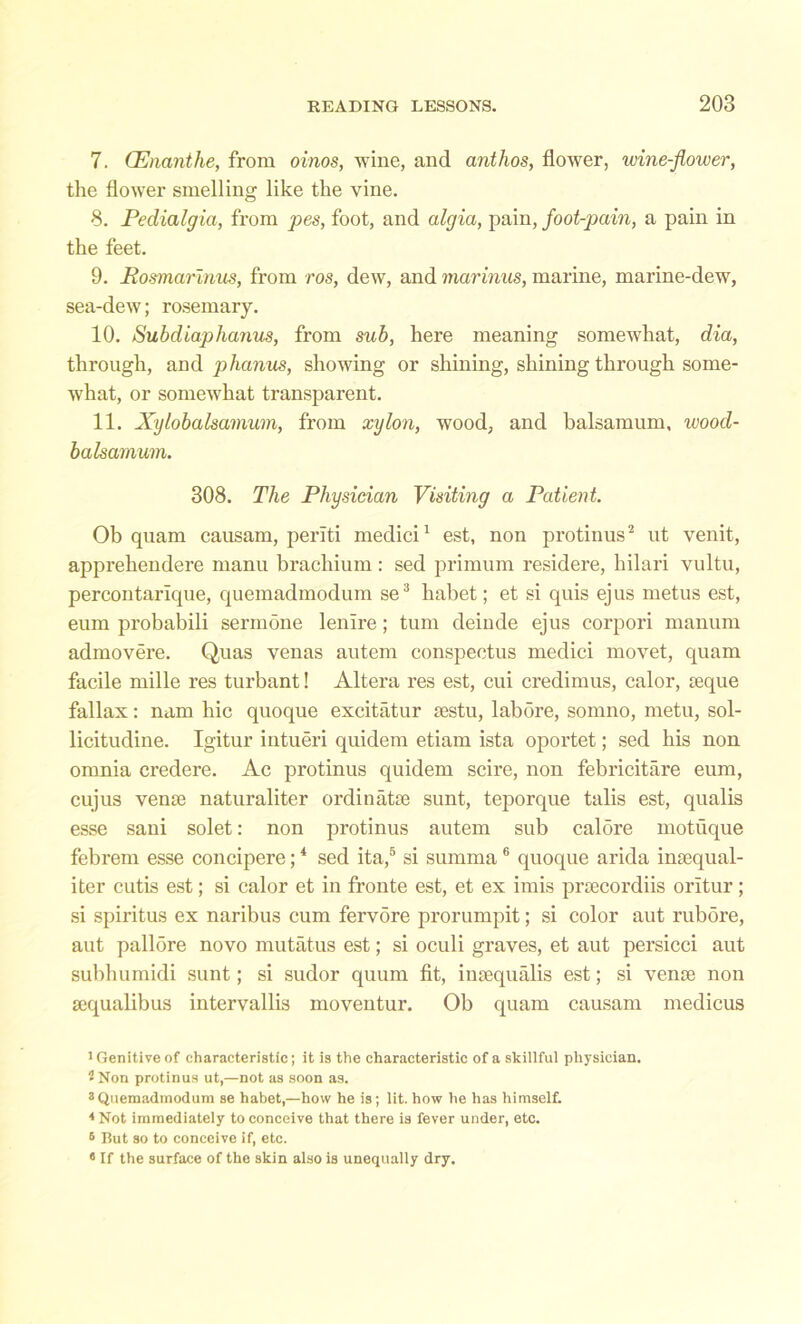 7. (Enanthe, from oinos, wine, and anthos, flower, wine-flower, the flower smelling like the vine. 8. Pedialgia, from pes, foot, and algia, pain, foot-pain, a pain in the feet. 9. Rosmarinus, from ros, dew, and marinus, marine, marine-dew, sea-dew; rosemary. 10. Subdiaphanus, from sub, here meaning somewdiat, dia, through, and phanus, showing or shining, shining through some- what, or somewhat transparent. 11. Xylobalsamum, from xylon, wood, and balsamum, wood- balsamum. 308. The Physician Visiting a Patient. Ob quam causam, periti medici1 est, non protinus2 ut venit, apprehendere manu brachium: sed primum residere, hilari vultu, percontarique, quemadmodum se3 habet; et si quis ejus metus est, eum probabili sermone lenire; turn deinde ejus corpori manum admovere. Quas venas autem conspectus medici movet, quam facile mille res turbant! Altera res est, cui credimus, calor, aeque fallax: nam hie quoque excitatur aestu, labore, somno, metu, sol- licitudine. Igitur intueri quidem etiam ista oportet; sed his non omnia credere. Ac protinus quidem scire, non febricitare eum, cujus venae naturaliter ordinatse sunt, teporque talis est, qualis esse sani solet: non protinus autem sub caldre motuque febrem esse concipere;4 sed ita,5 si summa 6 quoque arida inaequal- iter cutis est; si calor et in fronte est, et ex imis praecordiis oritur; si spiritus ex naribus cum fervdre prorumpit; si color aut rubore, aut pallore novo mutatus est; si oculi graves, et aut persicci aut subhumidi sunt; si sudor quum fit, inaequalis est; si venae non aequalibus intervallis moventur. Ob quam causam medicus 1 Genitive of characteristic; it is the characteristic of a skillful physician. 1 Non protinus ut,—not as soon as. 3Quemadmodum se habet,—how he is; lit. how he has himself. 4 Not immediately to conceive that there is fever under, etc. 6 But so to conceive if, etc. 6 If the surface of the skin also is unequally dry.