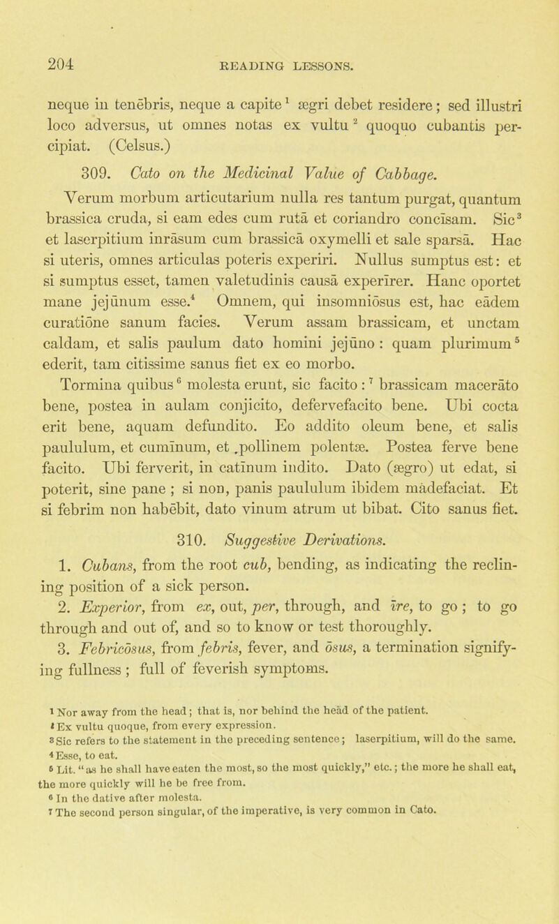 neque in tenebris, neque a capite1 segri debet residere; sed illustri loco ad versus, ut omnes notas ex vultu2 quoquo cubantis per- cipiat. (Celsus.) 309. Cato on the Medicinal Value of Cabbage. Verum morbum articutarium nulla res tantum purgat, quantum brassica cruda, si earn edes cum ruta et coriandro concisam. Sic3 et laserpitium inrasum cum brassica oxymelli et sale sparsa. Hac si uteris, omnes articulas poteris experiri. Nullus sumptus est: et si sumptus esset, tamen valetudinis causa experirer. Hanc oportet mane jejunum esse.4 Omnem, qui insomniosus est, bac eadem curatione sanum facies. Verum assam brassicam, et unctam caldam, et salis paulum dato homini jejuno : quam plurimum5 * ederit, tarn citissime sanus fiet ex eo morbo. Tormina quibusG molesta eruut, sic facito :7 brassicam macerato bene, postea in aulam conjicito, defervefacito bene. Ubi cocta erit bene, aquam defundito. Eo addito oleum bene, et salis paululum, et cuminum, et .pollinem polentse. Postea ferve bene facito. Ubi ferverit, in catinum ind.ito. Dato (segro) ut edat, si poterit, sine pane ; si noD, panis paululum ibidem madefaciat. Et si febrim non habebit, dato vinum atrum ut bibat. Cito sanus fiet. 310. Suggestive Derivations. 1. Cubans, from tbe root cub, bending, as indicating the reclin- ing position of a sick person. 2. Experior, from ex, out, per, through, and ire, to go ; to go through and out of, and so to know or test thoroughly. 3. Febricdsus, from febris, fever, and osus, a termination signify- ing fullness ; full of feverish symptoms. 1 Nor away from the head ; that is, nor behind the head of the patient. ‘Ex vultu quoque, from every expression. a sic refers to the statement in the preceding sentence; laserpitium, will do the same. 4 Esse, to eat. 6 Lit. “ as he shall have eaten the most, so the most quickly,” etc.; the more he shall eat, the more quickly will he be free from. 0 In the dative after molesta. 7 The second person singular, of the imperative, is very common in Cato.