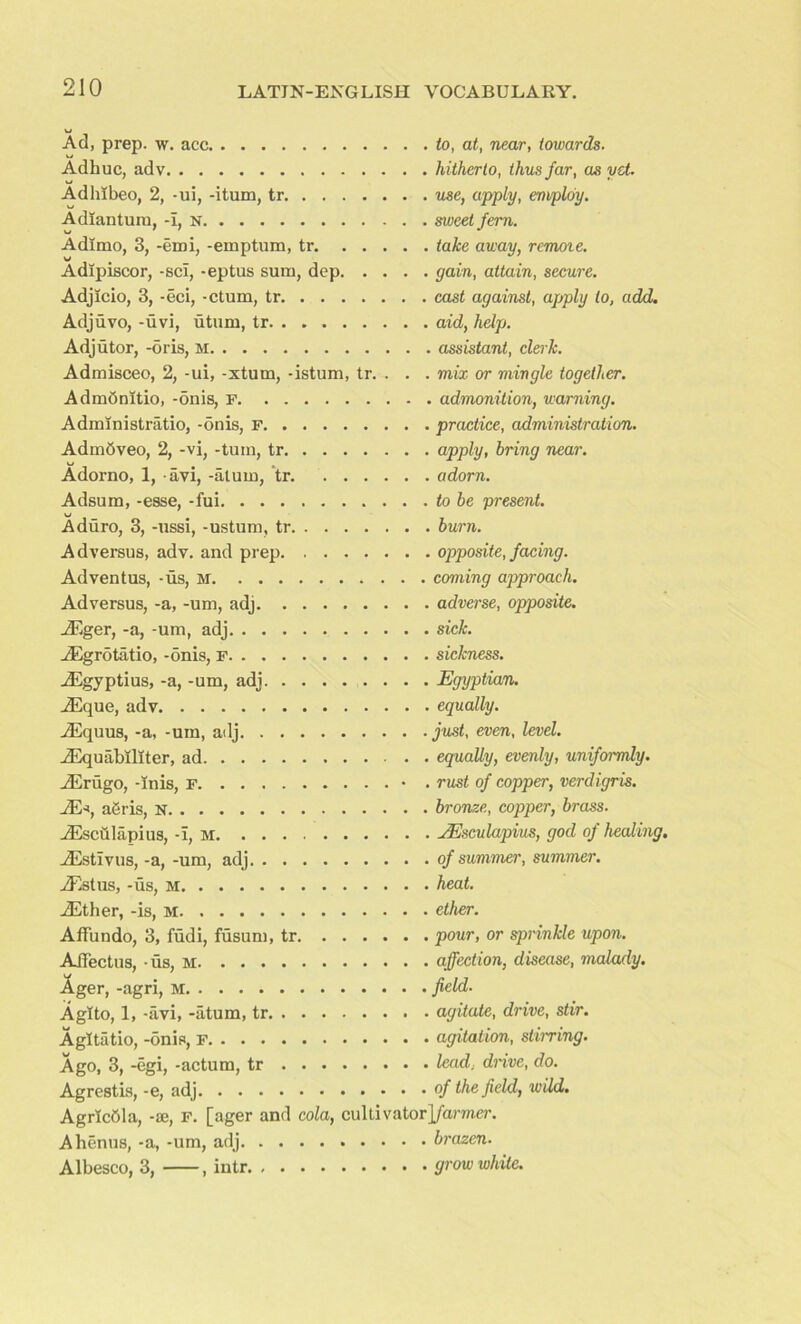 Ad, prep. w. acc u Adhuc, adv Adlnbeo, 2, -ui, -itum, tr Adiantum, -i, n Adimo, 3, -emi, -emptum, tr. . . . Adipiscor, -scl, -eptus sum, dep. . . Adjicio, 3, -eci, -ctum, tr Adjuvo, -uvi, utum, tr Adjutor, -oris, M Admisceo, 2, -ui, -xtum, -istum, tr. . AdmOnitio, -onis, F Administratio, -onis, F Admbveo, 2, -vi, -turn, tr Adorno, 1, avi, -alum, tr Adsum, -esse, -fui Aduro, 3, -ussi, -ustum, tr Ad versus, adv. and prep Adventus, -us, m Adversus, -a, -um, adj JEger, -a, -um, adj jEgrotatio, -onis, F iEgyptius, -a, -um, adj iEque, adv Aequus, -a, -um, adj Aequabiliter, ad Aerugo, -inis, f Ae*, a6ris, N Aesculapius, -i, m Ailstivus, -a, -um, adj Adstus, -us, m iEther, -is, M Affundo, 3, fudi, fusum, tr Aifectus, us, M Ager, -agri, Agito, 1, -avi, -atum, tr Agitatio, -onis, to, at, near, towards, hitherto, thus far, as yet. use, apply, employ, sweet fern, take away, remote, gain, attain, secure, cast against, apply to, add. aid, help. . assistant, clerk, mix or mingle together. . admonition, warning, practice, administration, apply, bring war. adorn. to be present, burn. opposite, facing, coming approach, adverse, opposite, sick, sickness. Egyptian. equally. just, even, level, equally, evenly, uniformly, rust of copper, verdigris, bronze, copper, brass. JEsculapius, god of healing, of summer, summer, heat, ether. pour, or sprinkle upon, affection, disease, malady, field. agitate, drive, stir, agitation, stirring. Ago, 3, -egi, -actum, tr lead, dnve, do. Agrcstis, -e, adj °f the field, wild. AgricOla, -ae, F. [ager and cola, cultivator]/amer. Ahenus, -a, -um, adj brazen. Albesco, 3, , intr grow white.