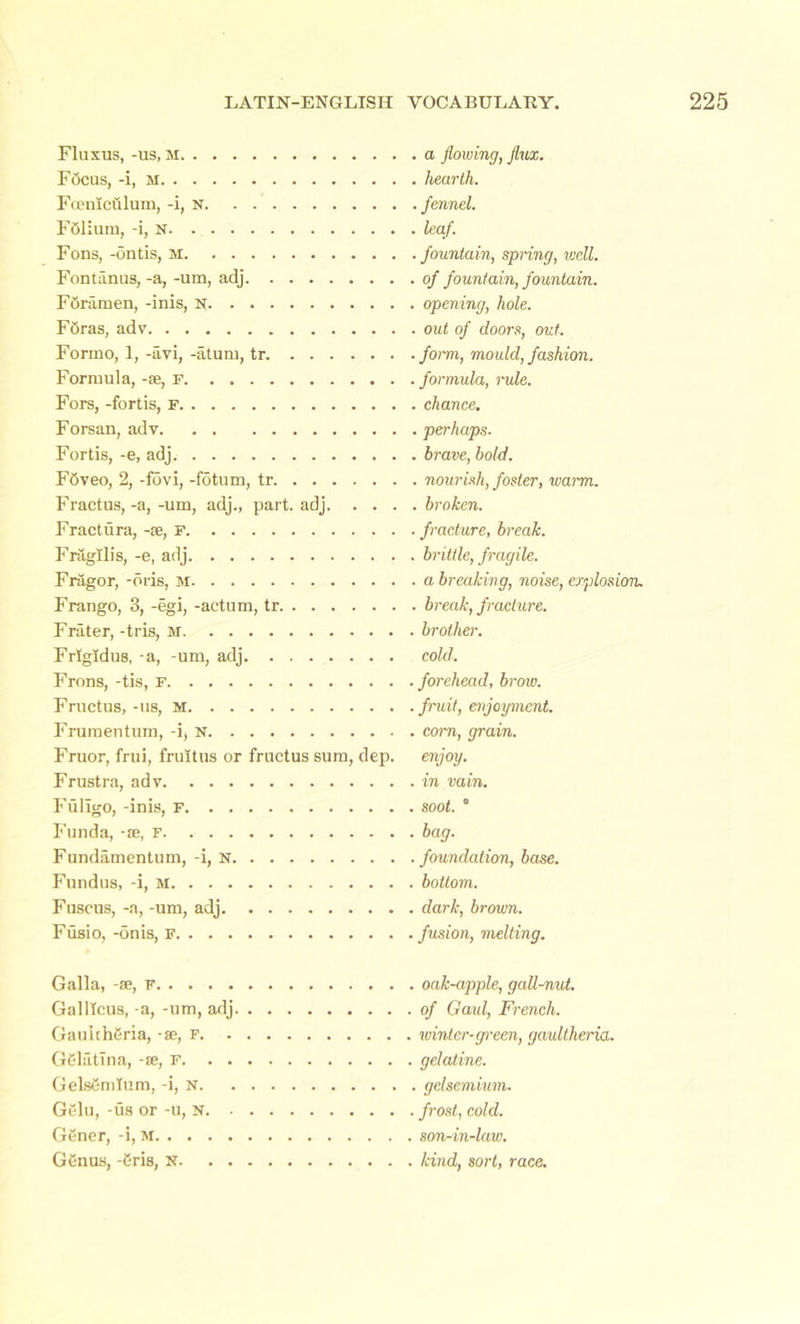 Fluxus, -us, M FOcus, -i, M Fcemculum, -i, N FOlium, -i, N Fons, -ontis, m Fontanus, -a, -um, adj FOramen, -inis, N FOras, adv Formo, 1, -avi, -aturn, tr. Formula, -se, f Fors, -fortis, F Forsan, adv Fortis, -e, adj FOveo, 2, -fovi, -fotum, tr Fractus, -a, -um, adj., part. adj. . . . Fractura, -se, F FragIlis, -e, adj Fragor, -oris, M Frango, 3, -egi, -actum, tr Frater, -tris, M Frlgldus, -a, -um, adj Frons, -tis, F Fruetus, -us, m Frumentum, -i, n Fruor, frui, frultus or fruetus sum, dep. Frustra, adv Fuligo, -inis, f Funda, -se, F Fundamentum, -i, n Fundus, -i, m Fuscus, -a, -um, adj Fusio, -onis, F , a flowing, flux. hearth. . fennel, leaf. fountain, spring, well, of fountain, fountain, opening, hole, out of doors, out. form, mould, fashion, formula, mile, chance. , perhaps. , brave, bold. , nourish, foster, warm. . broken, fracture, break, brittle, fragile, a breaking, noise, explosion, break, fracture, brother, cold. forehead, brow, fruit, enjoyment, corn, grain, enjoy, in vain, soot. ° bag. foundation, base, bottom, dark, brown, fusion, melting. Galla, -se, f Galllcus, -a, -um, adj GauichOria, se, F. . GOlatina, -se, f. . . GelsOmTum, -i, N. Gelu, -us or -u, N. . GSner, -i, M GSnus, -Oris, N. . . oak-apple, gall-nut. of Gaul, French, winter-green, gaultheria. gelatine, gclsemium. frost, cold, son-in-law. kind, sort, race.