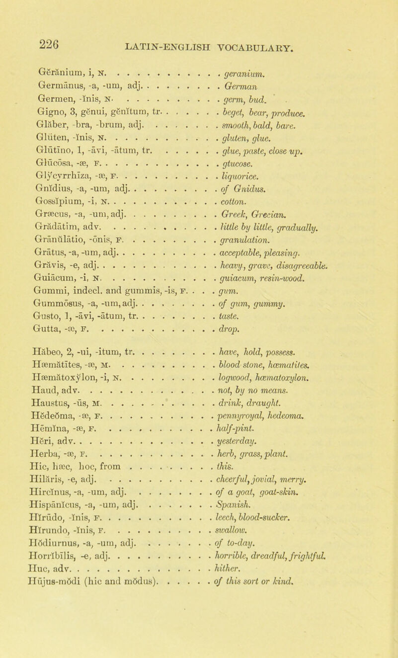 Geranium, i, n Germanus, -a, -am, adj Germen, -inis, N Gigno, 3, genui, gSnltum, tr Glaber, -bra, -bruin, adj Gluten, -inis, N Glutlno, 1, -avi, -atum, tr Glucosa, -ae, F Glycvrrhiza, -cc, f Gnidius, -a, -um, adj Gosslpium, -i, n Graecus, -a, -uni, adj Gr&datim, adv GranQlatio, -5nis, F Gratus, -a, -um, adj Gravis, -e, adj Guiacum, -i, n Gummi, indecl. and gummis, -is, F. . . GummSsus, -a, -um,adj. ....... Gusto, 1, -avi, -atum, tr Gutta, -ae, F . geranium. . German . germ, bud. ■ beget, bear, produce. . smooth, bald, bare. . gluten, glue. . glue, paste, close up. . gtucose. . liquorice, of Gnidus. cotton. Greek, Grecian. little by little, gradually. granulation. acceptable, pleasing. heavy, grave, disagreeable. guiacum, resin-wood. gum. of gum, gummy. taste. drop. Habeo, 2, -ui, -itum, tr. . . Haematites, -ae, m Haematoxylon, -i, n. . . . Haud, adv Haustus, -us, M H6de6ma, -ae, F Hemina, -ae, f H6ri, adv Herba, -ae, f IIic, haec, hoc, from . . . Hilaris, -e, adj. ..... Hircinus, -a, -um, adj. . . Hispanlcus, -a, -um, adj. . Illrudo, -Inis, F Hlrundo, -Inis, F Ilddiurnus, -a, -um, adj. Horrlbilis, -e, adj Hue, adv Ilujus-mddi (hie and m5dus) . have, hold, possess. . blood stone, heematites. . logwood, Immatoxylon. . not, by no means. . drink, draught, pennyroyal, hedeoma. half-pint, yesterday, herb, grass, plant, this. cheerful, jovial, merry, of a goat, goat-skin. Spanish. leech, blood-sucker, swallow, of to-day. horrible, dreadful, frightfuL hither. of this sort or land.