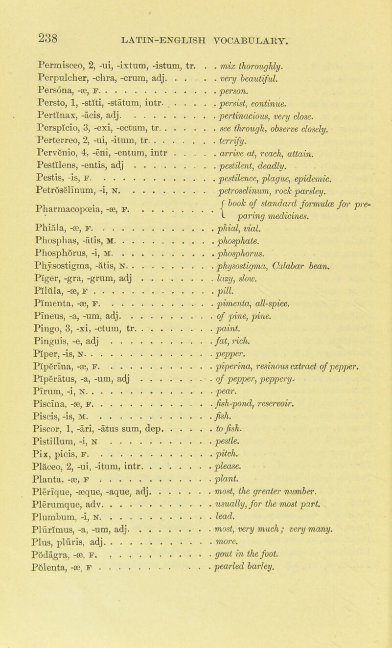 Permisceo, 2, -ui, -ixtum, -istum, tr. . . mix thoroughly. Perpulcher, -chra, -crum, adj very beautiful. Persona, -se, F person. Persto, 1, -stlti, -statum, intr. persist, continue. Pertinax, -acis, adj pertinacious, very dose. Persplcio, 3, -exi, -ectum, tr see through, observe closely. Perterreo, 2, -ui, -itum, tr terrify. PervOnio, 4, -eni, -entum, intr arrive at, reach, attain. Pestilens, -entis, adj pestilent, deadly. Pestis, -is, F pestilence, plague, epidemic. PetrOsSlinum, -i, N petrosdinum, rock parsley. Tl, f book of standard formulae for nee Pharmacopoeia, -se, f •< . ... J 1 • L paring medicines. Filial a, -re, f phial, vial. Phosphas, -atis, M phosphate. Phosphorus, -i, m phosphorus. Physostigma, -atis, N physostigma, Calabar bean. Piger, -gra, -grum, adj lazy, slow. Pilula, -se, F pill. Plmenta, -se, F pimenta, all-spice. Pineus, -a, -um, adj of pine, pine. Pingo, 3, -xi, -ctum, tr paint. Pinguis, -e, adj fat, rich. Piper, -is, N pepper. Plperina, -se, F piperina, resinous extract of pepper. PIpgratus, -a, -um, adj .of pepper, peppery. Pirum, -i, N pear. Piscina, -se, f fish-pond, reservoir. Piscis, -is, M fish. Piscor, 1, -ari, -atus sum, dep to fish. Pistillum, -i, n pestle. Pix, picis, F pitch. Pl&eeo, 2, -ui, -itum, intr please. Planta, -se, F plant. Plerique, -seque, -aque, adj most, the greater number. Plerumque, adv usually, for the most part. Plumbum, -i, N lead. Plurlmus, -a, -um, adj most, very much; very many. Plus, pluris, adj more. POdiigra, -se, F. gout in the foot. POlenta, -se, F pearled barley.