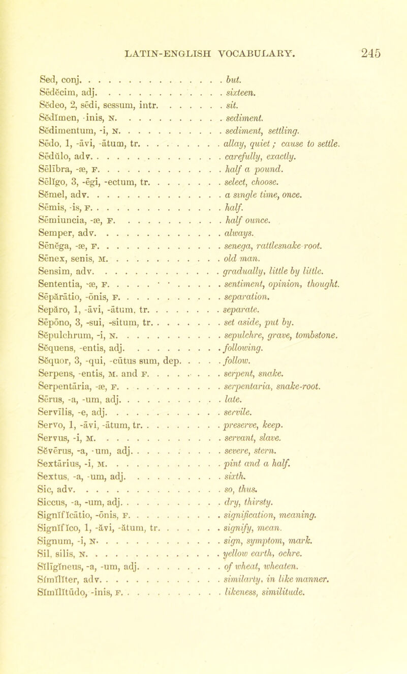 Sed, conj Sedecim, adj Sedeo, 2, sedi, sessum, intr. . Sfidlmen, -inis, N Sedimentum, -i, N Sedo, 1, -avi, -atum, tr Sediilo, adv Selibra, -fe, F Seligo, 3, -egi, -ectum, tr. . . . S6mel, adv Semis, -is, F Semiuncia, -te, P Semper, adv Senega, -se, F Senex, sen is, M Sensim, adv Sententia, -se, r • • . Sepanitio, -onis, F Sepilro, 1, -avi, -atum, tr. . . . Sepdno, 3, -sui, -situm, tr. . . . Sgpulchrum, -i, n SSquens, -entis, adj Sequor, 3, -qui, -cutus sum, dep Serpens, -entis, m. and f. . . . Serpentaria, -se, f Serus, -a, -um, adj Servilis, -e, adj Servo, 1, -avi, -atum, tr Servus, -i, M S6verus, -a, -um, adj Sextiirius, -i, M Sextus, -a, -um, adj Sic, adv Siccus, -a, -um, adj Signlflcatio, -onis, F Signlflco, 1, -avi, -atum, tr. . . Signum, -i, N Sil, silis, N SlIIgTneus, -a, -um, adj Stmlllter, adv Slmtlltudo, -inis, F but. , sixteen. . sit. sediment. sediment, settling. allay, quiet; cause to settle. carefully, exactly. half a pound. select, choose. a single time, once. half. half ounce, always. senega, rattlesnake root, old man. gradually, little by little. sentiment, opinion, thought. separation. separate. set aside, put by. sepulchre, grave, tombstone. following. follow. serpent, snake, serpentaria, snake-root, late, servile. preserve, keep. servant, slave. severe, stern. pint and a half. sixth. so, thus. dry, thirsty. signification, meaning. signify, mean. sign, symptom, mark. yellow earth, ochre. of wheat, wheaten. similarly, in like manner. likeness, similitude.