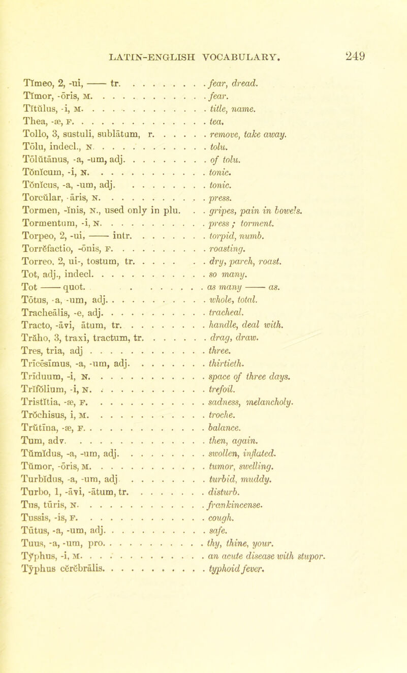 Tlmeo, 2, -ui, tr Timor, -oris, M Titillus, -i, M Thea, -se, f Tollo, 3, sustuli, sublatum, r Tolu, indecl., n Tolbtanus, -a, -um, adj Tdnicum, -i, n Tonlcus, -a, -um, adj Torcular, aris, N Tormen, -Inis, N., used only in plu. Tormentum, -i, n Torpeo, 2, -ui, intr Torrgfactio, -onis, r Torreo, 2, ui-, tostum, tr Tot, adj., indecl Tot quot. Totus, -a, -um, adj Trachealis, -e, adj Tracto, -avi, atum, tr 'Traho, 3, traxi, tractum, tr Tres, tria, adj Tricesimus, -a, -um, adj Trlduum, -i, N Trlfblium, -i, n. Tristltia, -se, F Trdchisus, i, M Trtitina, -se, F Turn, adv Tiimldus, -a, -um, adj Tumor, -5ris, M Turbldus, -a, -um, adj Turbo, 1, -avi, -atum, tr Tus, turis, N Tussis, -is, p Tutus, -a, -um, adj Tuus, -a, -um, pro Typhus, -i, M. . . Typhus cgrebriilis fear, dread, fear. . title, name, tea. ■ remove, take away. ■ tolu. . of tolu. tonic, tonic, press. gripes, pain in bowels, press ; torment, toipid, numb, roasting. dry, parch, roast, so many. as many as. whole, total, tracheal. handle, deal with. . drag, draw, three, thirtieth. space of three days, trefoil. sadness, melancholy. troche. balance. then, again. swollen, inflated. tumor, swelling. turbid, muddy. disturb. frankincense. cough. safe. thy, thine, your. an acute disease with stupor. typhoid fever.