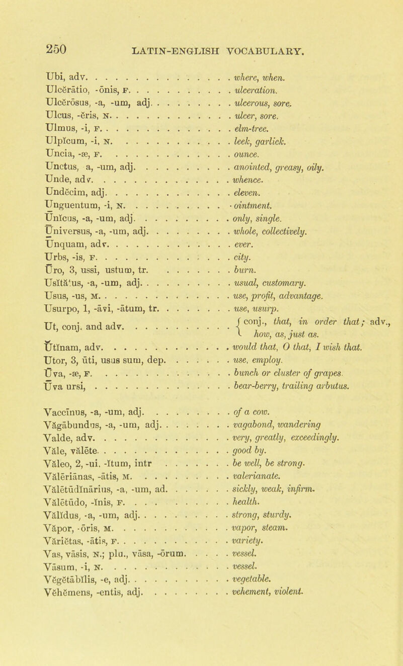 Ubi, adv Ulcgratio, -onis, f Ulccrosus, -a, -um, adj. . . . Ulcus, -gris, N Ulmus, -i, f Ulpicum, -i, n Uncia, -se, f Unctus, a, -um, adj Unde, adv Undecim, adj Unguentum, -i, n Unlcus, -a, -um, adj Univereus, -a, -um, adj. . . . Unquam, adv Urbs, -is, F Uro, 3, ussi, ustum, tr. . . Usit&‘us, -a, -um, adj Usus, -us, m Usurpo, 1, -avi, -atum, tr. . . Ut, conj. and adv W Utinam, adv Utor, 3, uti, usas sum, dep. . IJva, -se, F Uva ursi, Vaccinus, -a, -um, adj. . . . V&gabundus, -a, -um, adj. . . Valde, adv Vale, valete Valeo, 2, -ui. -Rum, intr . . Valerianas, -atis, m Valetudlnarius, -a, -um, ad. . Valetudo, -Inis, F Valxdus, -a, -um, adj Vapor, -oris, M Varietas, -atis, F Vas, vasis, N.; plu., vasa, -drum Vasum, -i, N V6g6tabllis, -e, adj V6h6mens, -entis, adj. ... where, when, ulceration, ulcerous, sore, ulcer, sore, elm-tree, leek, garlick. ounce. anointed, greasy, oily. whence. eleven. ointment. only, single. whole, collectively. ever. city. burn. usual, customary, use, profit, advantage, use, usurp. f conj., that, in order that; adv t how, as, just as. would that, 0 that, I wish that, use, employ. bunch or cluster of grapes bear-berry, trailing arbutus. of a cow. vagabond, wandering very, greatly, exceedingly, good by. be well, be strong, valerianate, sickly, weak, infirm, health. strong, sturdy. vapor, steam. variety. vessel. vessel. vegetable. vehement, violent■