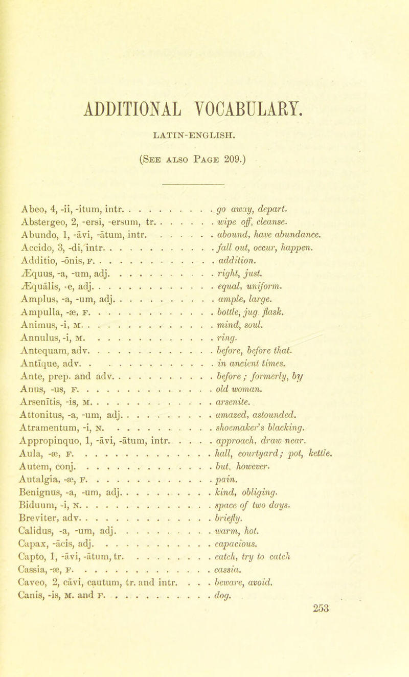 ADDITIONAL VOCABULARY, LATIN-ENGLISH. (See also Page 209.) Abeo, 4, -ii, -itum, intr Abstergeo, 2, -ersi, -ersum, tr Abundo, 1, -avi, -atum, intr Accido, 3, -di, intr Additio, -onis, f AEquus, -a, -am, adj ADqualis, -e, adj Amplus, -a, -um, adj Ampulla, -se, F Animus, -i, M Annulus, -i, M Antequam, adv Antique, adv Ante, prep, and adv Anus, -us, F Arsenltis, -is, M Attonitus, -a, -um, adj Atramentum, -i, n Appropinquo, 1, -avi, -atum, intr. . . . Aula, -se, f Autem, conj Autalgia, -se, f Benignus, -a, -um, adj Biduum, -i, N Breviter, adv Calidus, -a, -um, adj Capax, -acis, adj Capto, 1, -avi, -atum, tr Cassia, -se, F Caveo, 2, cavi, cautum, tr. and intr. . . Canis, -is, m. and F go away, depart, wipe off, cleanse, abound, have abundance. , fall out, occur, happen. . addition, right, just, equal, uniform. . ample, large, bottle, jug flask, mind, soul, ring. before, before that, in ancient times, before ; formerly, by old woman, arsenite. amazed, astounded, shoemaker’s blacking, approach, draw near, hall, courtyard; pot, kettle, but, however, pain. kind, obliging. space of two days. briefly. warm, hot. capacious. catch, try to catch cassia. beware, avoid, dog.