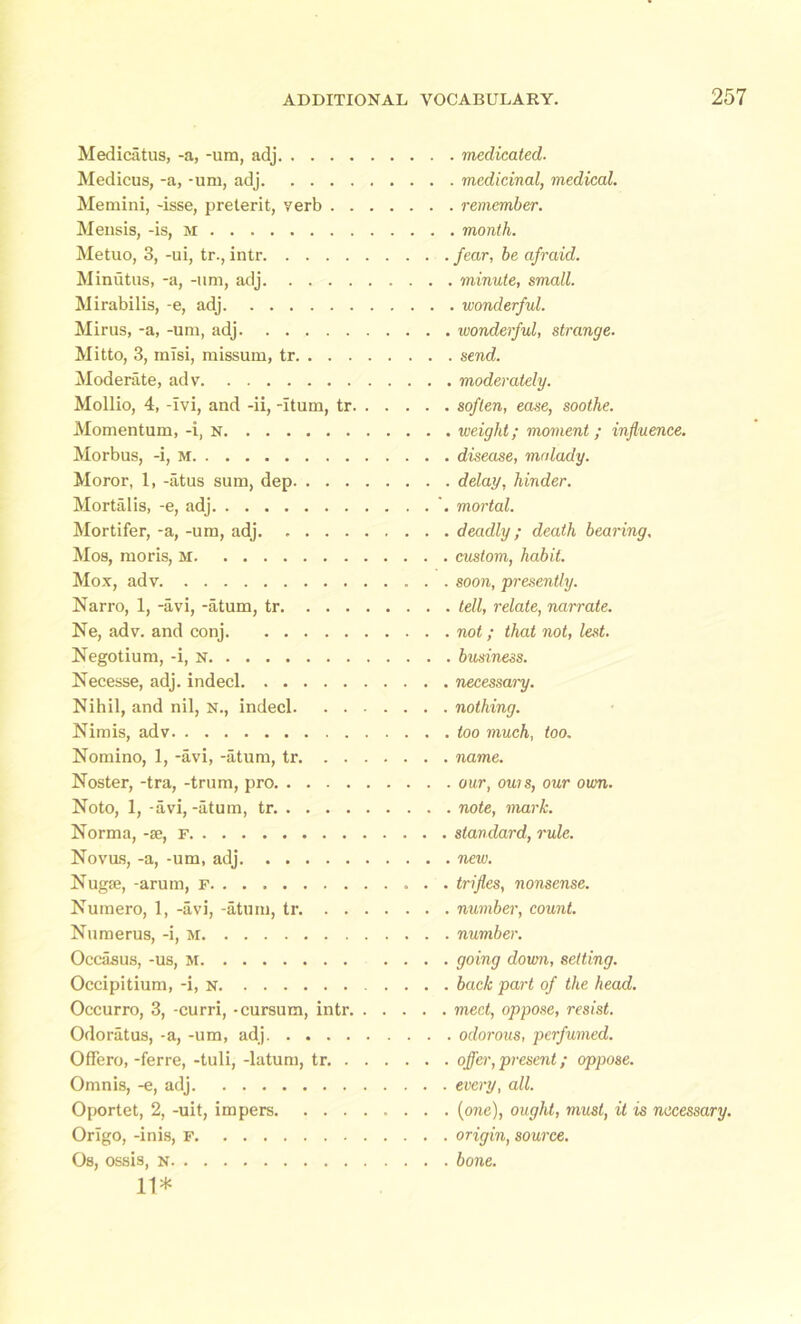 Medicatus, -a, -urn, adj Medicus, -a, -um, adj Memini, -isse, preterit, verb . . Mensis, -is, m Metuo, 3, -ui, tr., intr Minutus, -a, -um, adj Mirabilis, -e, adj Mirus, -a, -uni, adj Mitto, 3, misi, missum, tr. . . . Moderate, adv Mollio, 4, -Ivi, and -ii, -Itum, tr. Momentum, -i, n Morbus, -i, m Moror, 1, -atus sum, dep. . . . Mortalis, -e, adj Mortifer, -a, -um, adj. .... Mos, moris, M Mox, adv Narro, 1, -avi, -atum, tr. ... Ne, adv. and conj Negotium, -i, n Necesse, adj. indecl Nihil, and nil, n., indecl. . . Nimis, adv Nomino, 1, -avi, -atum, tr. . . Noster, -tra, -trum, pro Noto, 1, -avi, -atum, tr. . . . . Norma, -se, F Novas, -a, -um, adj Nugse, -arum, f Numero, 1, -avi, -atum, tr. . . Numerus, -i, m Occasus, -us, m Occipitium, -i, n Occurro, 3, -curri, -cursum, intr. Odoratus, -a, -um, adj Offero, -ferre, -tuli, -latum, tr. . Omnis, -e, adj Oportet, 2, -uit, impers. . . . Orlgo, -inis, F Os, ossis, n 11* . medicated- . medicinal, medical. . remember. . month, fear, be afraid. , minute, small. . wonderful, wonderful, strange. , send, moderately, soften, ease, soothe, weight; moment; influence, disease, malady, delay, hinder, mortal. deadly; death bearing. custom, habit. soon, 'presently. tell, relate, narrate. not; that not, lest. business. necessary. nothing. too much, too. name. our, outs, our own. note, mark, standard, rule, new. trifles, nonsense, number, count, number. going down, setting, back part of the head, meet, oppose, resist, odorous, perfumed, offer, present; oppose, every, all. (one), ought, must, it is necessary. origin, source. bone.