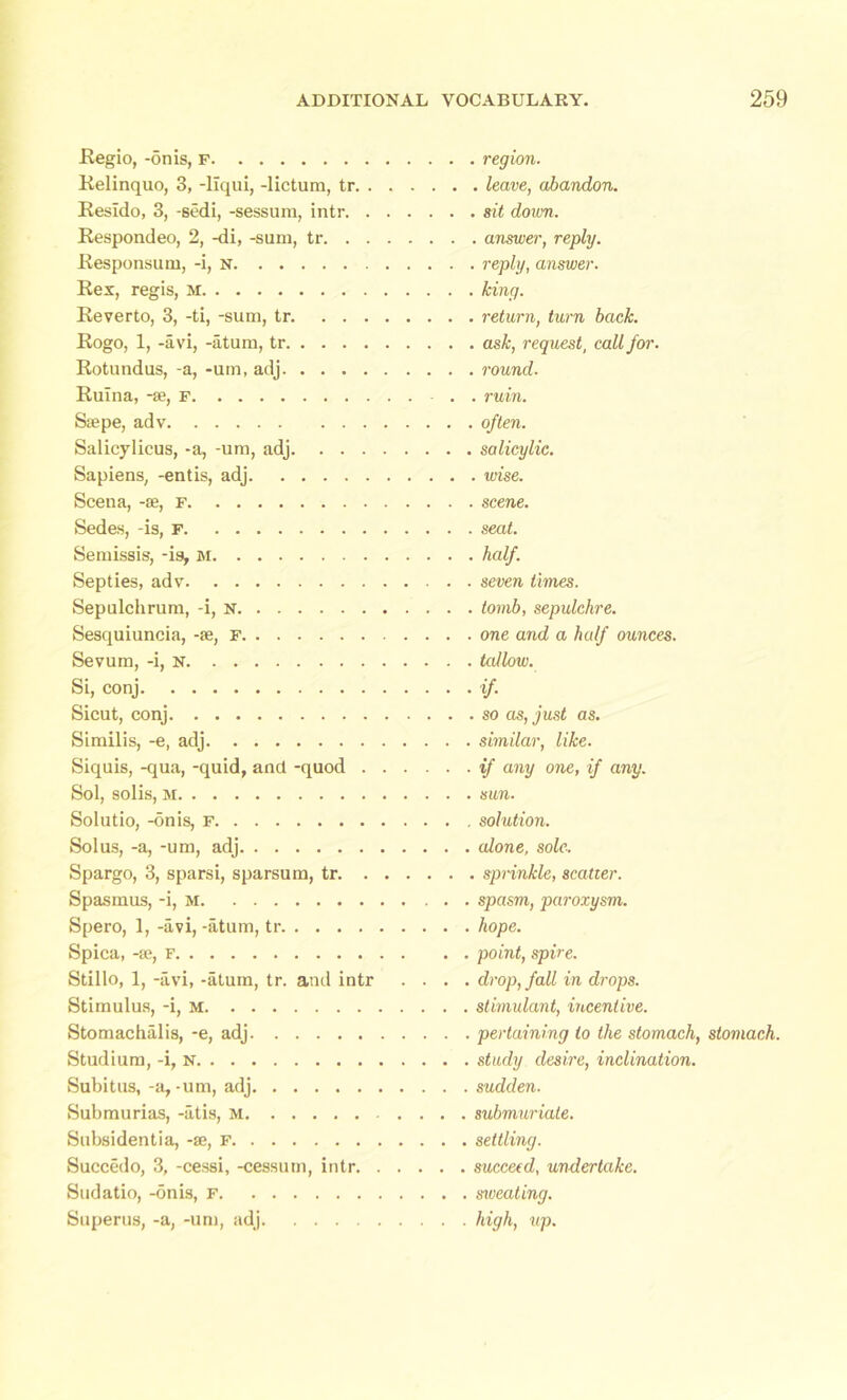 Regio, -on is, F Relinquo, 3, -liqui, -lictum, tr. . Resido, 3, -sedi, -sessum, intr. . Respondeo, 2, -di, -sum, tr. . . Responsum, -i, n Rex, regis, m Reverto, 3, -ti, -sum, tr. ... Rogo, 1, -avi, -atum, tr Rotundus, -a, -um, adj Rulna, -se, f Saepe, adv Salicylicus, -a, -um, adj. . . . Sapiens, -entis, adj Scena, -se, f Sedes, -is, f Semissis, -is, m Septies, adv Sepulchrum, -i, n Sesquiuncia, -se, f Sevum, -i, n Si, conj Sicut, conj Similis, -e, adj Siquis, -qua, -quid, and -quod . Sol, solis, m Solutio, -onis, F Solus, -a, -um, adj Spargo, 3, sparsi, sparsum, tr. . Spasmus, -i, M Spero, 1, -avi, -atum, tr Spica, -se, f Stillo, 1, -avi, -atum, tr. and intr Stimulus, -i, M Stomachalis, -e, adj Studium, -i, n Subitus, -a,-um, adj Submurias, -atis, M Subsidentia, -se, f Succedo, 3, -cessi, -cessum, intr. Sudatio, -onis, f Superus, -a, -um, adj . region. . leave, abandon. . sit down. . answer, reply. . reply, answer. . king. . return, turn back. . ask, request, call for. . round. . ruin, often, salicylic. . wise. . scene, seat. , half, seven times, tomb, sepulchre, one and a half ounces, tallow. if- . so as, just as. similar, like, if any one, if any. sun. solution, alone, sole. . sprinkle, scatter, spasm, paroxysm, hope. point, spire. drop, fall in drops. stimulant, incentive. pertaining to the stomach, stomach. study desire, inclination. sudden. submuriate. settling. succeed, undertake. sxveating. high, up.