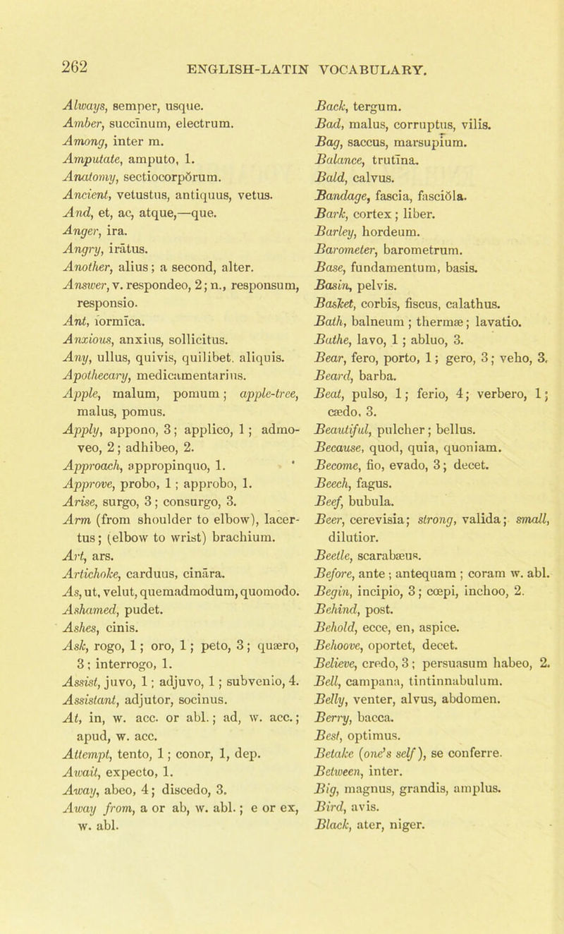 Always, semper, usque. Amber, succlnum, electrum. Among, inter m. Amputate, amputo, 1. Anatomy, sectiocorpSrurn. Ancient, vetustus, antiquus, vetus. And, et, ac, atque,—que. Anger, ira. Angry, iratus. Another, alius; a second, alter. Answer, v. respondeo, 2; n., responsum, responsio. Ant, formica. Anxious, anxius, sollicitus. Any, ullus, quivis, quilibet, aliquis. Apothecary, medicamentarins. Apple, malum, pomum; apple-tree, malus, pom us. Apply, appono, 3; applico, 1; admo- veo, 2 ; adhibeo, 2. Approach, appropinquo, 1. Approve, probo, 1; approbo, 1. Arise, surgo, 3; consurgo, 3. ^4rm (from shoulder to elbow), lacer- tus; (elbow to wrist) brachium. Art, ars. Artichoke, carduus, cinara. As, ut, velut, quemadmodum, quomodo. Ashamed, pudet. Ashes, cinis. Ask, rogo, 1; oro, 1; peto, 3; qusero, 3; interrogo, 1. Assist, juvo, 1; adjuvo, 1; subvenio, 4. Assistant, adjutor, socinus. At, in, w. acc. or abl.; ad, w. ace.; apud, w. acc. Attempt, tento, 1; conor, 1, dep. Await, expecto, 1. Away, abeo, 4; discedo, 3. Away from, a or ab, w. abl.; e or ex, w. abl. Back, tergum. Bad, malus, corruptus, vilis. Bag, saccus, marsupium. Balance, trutina. Bald, calvus. Bandage, fascia, fascibla. Bark, cortex; liber. Barley, horde um. Barometer, barometrum. Base, fundamentum, basis. Basin, pelvis. Basket, corbis, fiscus, calathus. Bath, balneum ; thermae; lavatio. Bathe, lavo, 1 ; abluo, 3. Bear, fero, porto, 1; gero, 3; veho, 3, Beard, barba. Beat, pulso, 1; ferio, 4; verbero, 1; csedo, 3. Beautiful, pulcher; bellus. Because, quod, quia, quoniam. Become, fio, evado, 3; decet. Beech, fagus. Beef, bubula. Beer, cerevisia; strong, valida; small, dilution Beetle, scarabseus. Before, ante ; antequam ; coram w. abl. Begin, incipio, 3; ccepi, inchoo, 2. Behind, post. Behold, ecce, en, aspice. Behoove, oportet, decet. Believe, credo, 3; persuasum habeo, 2. Bell, campana, tintinnabulum. Belly, venter, alvus, abdomen. Berry, bacca. Best, optimus. Betake (one’s self), se conferre. Between, inter. Big, magnus, grandis, amplus. Bird, avis. Black, ater, niger.