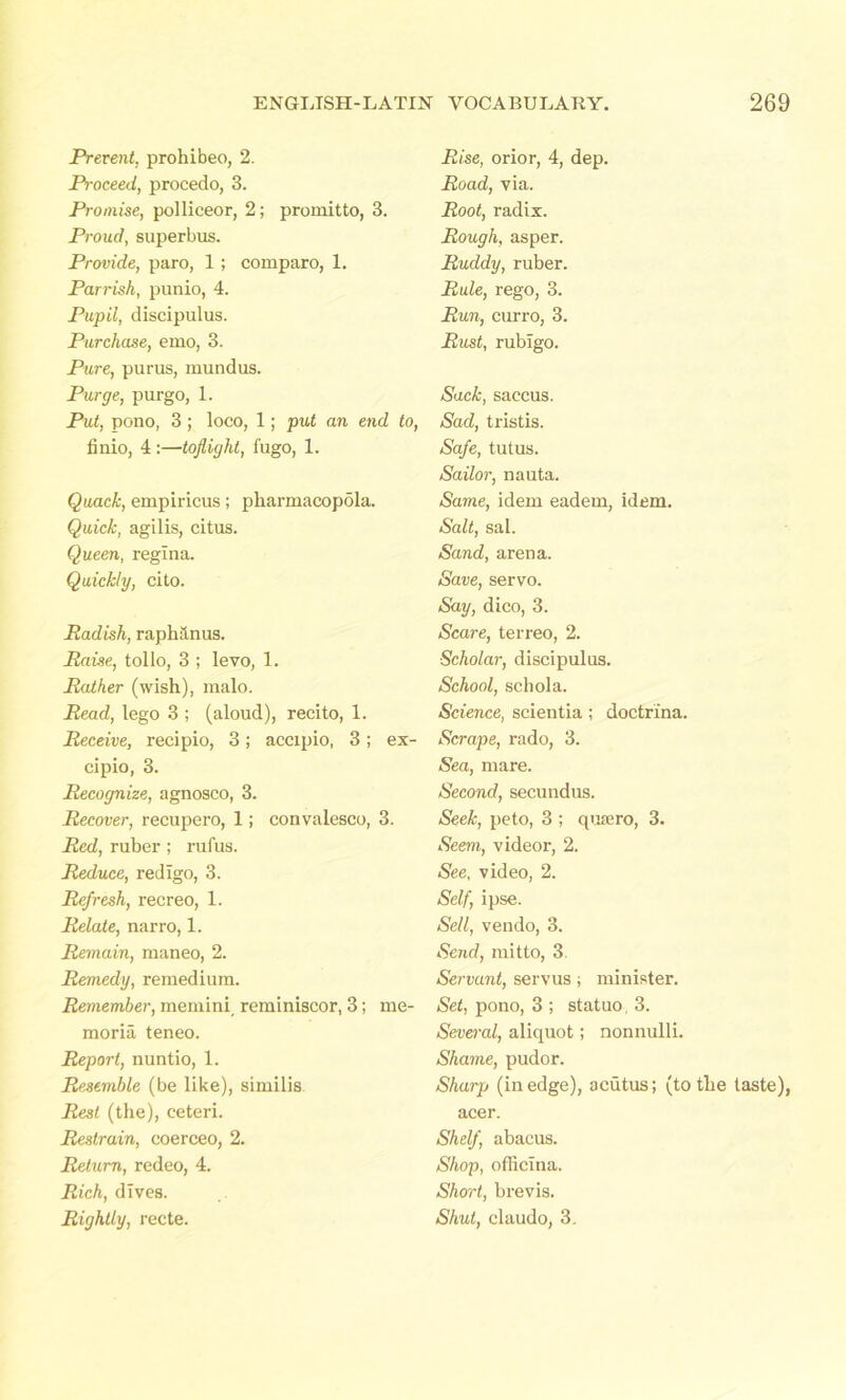 Prevent, prohibeo, 2. Proceed, procedo, 3. Promise, polliceor, 2; promitto, 3. Proud, superbus. Provide, paro, 1; comparo, 1. Parrish, punio, 4. Pupil, discipulus. Purchase, emo, 3. Pure, purus, mundus. Purge, purgo, 1. Put, pono, 3 ; loco, 1; put an end to, finio, 4 :—toflight, fugo, 1. Quack, empiricus; pliarmacopola. Quick, agilis, citus. Queen, reglna. Quickly, cito. Radish, raphilnus. Raise, tollo, 3 ; levo, 1. Rather (wish), malo. Read, lego 3 ; (aloud), recito, 1. Receive, recipio, 3; accipio, 3; ex- cipio, 3. Recognize, agnosco, 3. Recover, recupero, 1; convalesce, 3. Red, ruber ; rufus. Reduce, redigo, 3. Refresh, recreo, 1. Relate, narro, 1. Remain, maneo, 2. Remedy, remedium. Remember, memini. reminiscor, 3; me- morial teneo. Report, nuntio, 1. Resemble (be like), similis Rest (the), ceteri. Restrain, coerceo, 2. Return, redeo, 4. Rich, dives. Rightly, recte. Rise, orior, 4, dep. Road, via. Root, radix. Rough, asper. Ruddy, ruber. Rule, rego, 3. Run, curro, 3. Rust, rubigo. Sack, saccus. Sad, tristis. Safe, tutus. Sailor, nauta. Same, idem eadem, idem. Salt, sal. Sand, arena. Save, servo. Say, dico, 3. Scare, terreo, 2. Scholar, discipulus. School, schola. Science, scientia ; doctrina. Scrape, rado, 3. Sea, mare. Second, secundus. Seek, peto, 3 ; qusero, 3. Seem, videor, 2. See, video, 2. Self, ipse. Sell, vendo, 3. Send, mitto, 3. Servant, servus; minister. Set, pono, 3 ; statuo, 3. Several, aliquot; nonnulli. Shame, pudor. Sharp (in edge), acutus; (to the taste), acer. Shelf abacus. Shop, officina. Short, brevis. Shut, claudo, 3.