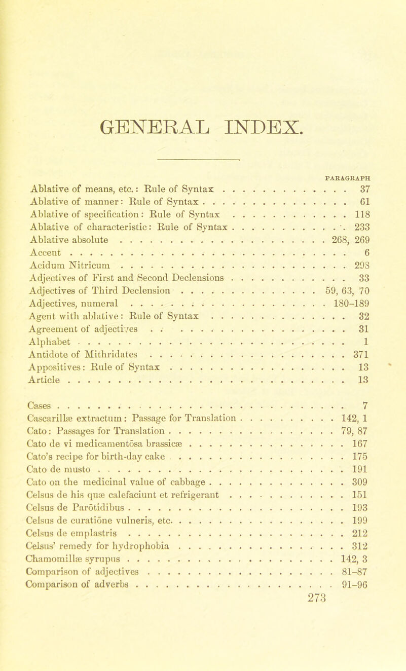 GENERAL INDEX PARAGRAPH Ablative of means, etc.: Rule of Syntax 37 Ablative of manner: Rule of Syntax 61 Ablative of specification: Rule of Syntax 118 Ablative of characteristic: Rule of Syntax 233 Ablative absolute 268, 269 Accent 6 Acidum Nitricum 298 Adjectives of First and Second Declensions 33 Adjectives of Third Declension 59, 63, 70 Adjectives, numeral 180-189 Agent with ablative: Rule of Syntax 32 Agreement of adjectives 31 Alphabet 1 Antidote of Mithridates 371 Appositives: Rule of Syntax 13 Article 13 Cases 7 Cascarilke extractum: Passage for Translation 142, 1 Cato: Passages for Translation 79, 87 Cato de vi medicamentosa brassicse 167 Cato’s recipe for birth-day cake 175 Cato de musto 191 Cato on the medicinal value of cabbage 309 Celsus de his quae calefaciunt et refrigerant 151 Celsus de Parotidibus 193 Celsus de curatione vulneris, etc 199 Celsus de emplastris 212 Celsus’ remedy for hydrophobia 312 Chamomillae syrupus , 142, 3 Comparison of adjectives 81-87 Comparison of adverbs 91-96