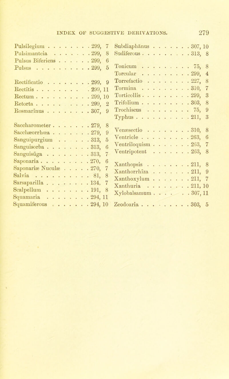 Pulsilegium 299, Pulsimanteia 299, Pulsus Biferiens 299, Pulsus 299, Recti ficatio 299, Rectltis 299, Rectum 299, Retorta 299, Rosmarinus 307, Saccharomeler 279, Sacchaeorrhoea 279, Sanguipurgium ...... 313, Sanguisorba 313, Sanguisuga 313, Saponaria 270, Saponariae Nuculae 270, Salvia 81, Sarsaparilla 134, Scalpellum 191, Squamaria 294, Squamiferous 294, Subdiaph&nus 307, 10 Sudiferous 313, 8 Tonicum 75, 8 Torcular 299, 4 Torrefactio 227, 8 Tormina 310, 7 Torticollis 299, 3 Trifolium 303, 8 Trochiscus 75, 9 Typhus 211, 3 Vensesectio 310, 8 Ventricle 263, 6 Ventriloquism 263, 7 Ventripotent 263, 8 Xanthopsis 211, 8 Xanthorrhlza 211, 9 Xanthoxylum 211, 7 Xanthuria 211, 10 Xylobalsamum 307, 11 Zeodoaria 303, 5 7 8 6 5 9 11 10 2 9 8 9 5 6 7 6 7 8 7 8 11 10