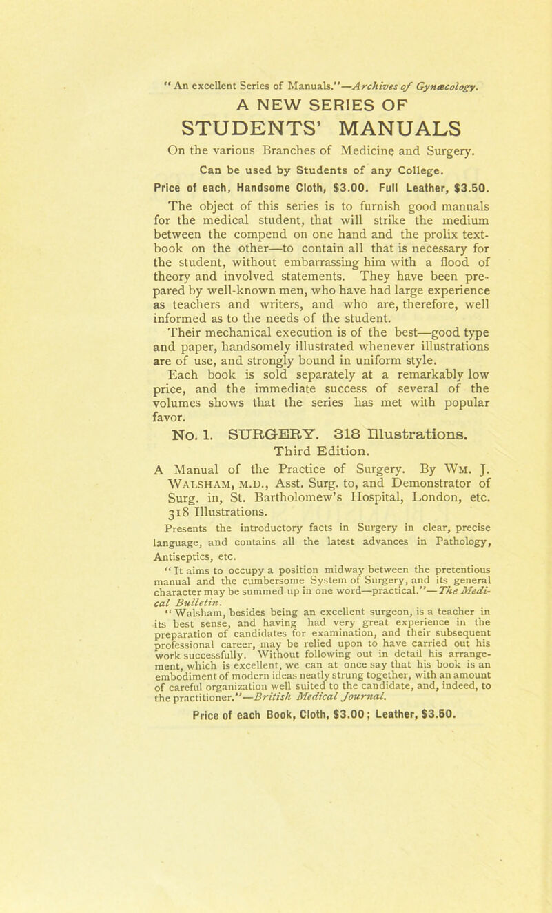 An excellent Series of Manuals.”—Archives of Gyncecology. A NEW SERIES OF STUDENTS’ MANUALS On the various Branches of Medicine and Surgery. Can be used by Students of any College. Price of each, Handsome Cloth, $3.00. Full Leather, $3.50. The object of this series is to furnish good manuals for the medical student, that will strike the medium between the compend on one hand and the prolix text- book on the other—to contain all that is necessary for the student, without embarrassing him with a flood of theory and involved statements. They have been pre- pared by well-known men, who have had large experience as teachers and writers, and who are, therefore, well informed as to the needs of the student. Their mechanical execution is of the best—good type and paper, handsomely illustrated whenever illustrations are of use, and strongly bound in uniform style. Each book is sold separately at a remarkably low price, and the immediate success of several of the volumes shows that the series has met with popular favor. No. 1. SURGERY. 318 Illustrations. Third Edition. A Manual of the Practice of Surgery. By Wm. J. Walsham, m.d., Asst. Surg. to, and Demonstrator of Surg. in, St. Bartholomew’s Hospital, London, etc. 318 Illustrations. Presents the introductory facts in Surgery in clear, precise language, and contains all the latest advances in Pathology, Antiseptics, etc. “ It aims to occupy a position midway between the pretentious manual and the cumbersome System of Surgery, and its general character may be summed up in one word—practical.—The Medi- cal Bulletin. “ Walsham, besides being an excellent surgeon, is a teacher in its best sense, and having had very great experience in the preparation of candidates for examination, and their subsequent professional career, may be relied upon to have carried out his work successfully. Without following out in detail his arrange- ment, which is excellent, we can at once say that his book is an embodiment of modern ideas neatly strung together, with an amount of careful organization well suited to the candidate, and, indeed, to the practitioner.—British Medical Journal.