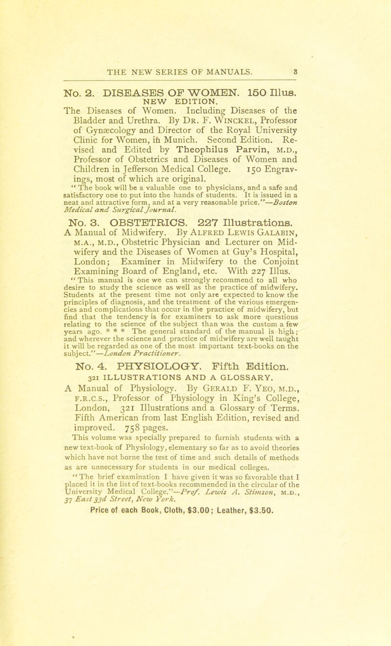 No. 2. DISEASES OF WOMEN. 150 Illus. NEW EDITION. The Diseases of Women. Including Diseases of the Bladder and Urethra. By Dr. F. Winckel, Professor of Gynaecology and Director of the Royal University Clinic for Women, in Munich. Second Edition. Re- vised and Edited by Theophilus Parvin, m.d., Professor of Obstetrics and Diseases of Women and Children in Jefferson Medical College. 150 Engrav- ings, most of which are original. “ The book will be a valuable one to physicians, and a safe and satisfactory one to put into the hands of students. It is issued in a neat and attractive form, and at a very reasonable price.”—Boston Medical and Surgical Journal. No. 3. OBSTETRICS. 227 Illustrations. A Manual of Midwifery. By Alfred Lewis Galabin, m.a., m.d., Obstetric Physician and Lecturer on Mid- wifery and the Diseases of Women at Guy’s Hospital, London; Examiner in Midwifery to the Conjoint Examining Board of England, etc. With 227 Illus. “ This manual is one we can strongly recommend to all who desire to study the science as well as the practice of midwifery. Students at the present time not only are expected to know the principles of diagnosis, and the treatment of the various emergen- cies and complications that occur in the practice of midwifery, but find that the tendency is for examiners to ask more questions relating to the science of the subject than was the custom a few years ago. * * * The general standard of the manual is high; and wherever the science and practice of midwifery are well taught it will be regarded as one of the most important text-books on the subject.”—London Practitioner. No. 4. PHYSIOLOGY. Fifth Edition. 321 ILLUSTRATIONS AND A GLOSSARY. A Manual of Physiology. By Gerald F. Yeo, m.d., F.R.C.S., Professor of Physiology in King’s College, London. 321 Illustrations and a Glossary of Terms. Fifth American from last English Edition, revised and improved. 758 pages. This volume was specially prepared to furnish students with a new text-book of Physiology, elementary so far as to avoid theories which have not borne the test of time and such details of methods as are unnecessary for students in our medical colleges. “ The brief examination I have given it was so favorable that I placed it in the list of text-books recommended in the circular of the University Medical College.”—Prof. Lewis A. Stimson, m.d., 57 East 33d Street, New York.