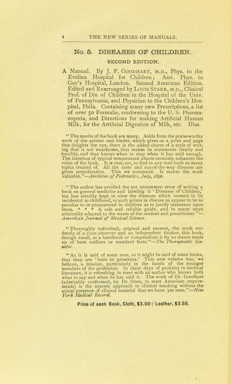No. 5. DISEASES OF CHILDREN. SECOND EDITION. A Manual. By J. F. Goodhart, m.d., Phys. to the Evelina Hospital for Children; Asst. Phys. to Guy’s Hospital, London. Second American Edition. Edited and Rearranged by Louis Starr, m.d., Clinical Prof, of Dis. of Children in the Hospital of the Univ. of Pennsylvania, and Physician to the Children’s Hos- pital, Phila. Containing many new Prescriptions, a list of over 50 Formulae, conforming to the U. S. Pharma- copoeia, and Directions for making Artificial Human Milk, for the Artificial Digestion of Milk, etc. Illus. “ The merits of the book are many. Aside from the praiseworthy work of the printer and binder, which gives us a print and page that delights the eye, there is the added charm of a style of writ- ing that is not wearisome, that makes its statements clearly and forcibly, and that knows when to stop when it has said enough. The insertion of typical temperature charts certainly enhances the value of the book. It is rare, too, to find in any text-book so many topics treated of. All the rarer and out-of-the-way diseases are given consideration. This we commend. It makes the work valuable.”—Archives of Pedriatics, July, i8qo. “ The author has avoided the not uncommon error of writing a book on general medicine and labeling it ‘Diseases of'Children,’ but has steadily kept in view the diseases which seemed to be incidental to childhood, or such points in disease as appear to be so peculiar to or pronounced in children as to justify insistence upon them. * * * A safe and reliable guide, and in many ways admirably adapted to the wants of the student and practitioner.”— American Journal of Meaical Science. “ Thoroughly individual, original and earnest, the work evi- dently of a close observer and an independent thinker, this book, though small, as a handbook or compendium is by no means made up of bare outlines or standard facts.”—The Therapeutic Ga- zette, “ As it is said of some men, so it might be said of some books, that they are ‘ born to greatness.’ This new volume has, we believe, a mission, particularly in the hands of the younger members of the profession. In these days of prolixity in medical literature, it is refreshing to meet with an author who knows both what to say and when he has said it. The work of Dr. Goodhart (admirably conformed, by Dr. Starr, to meet American require- ments) is the nearest approach to clinical teaching without the actual presence of clinical material that we have yet seen.”—New York Medical Record.