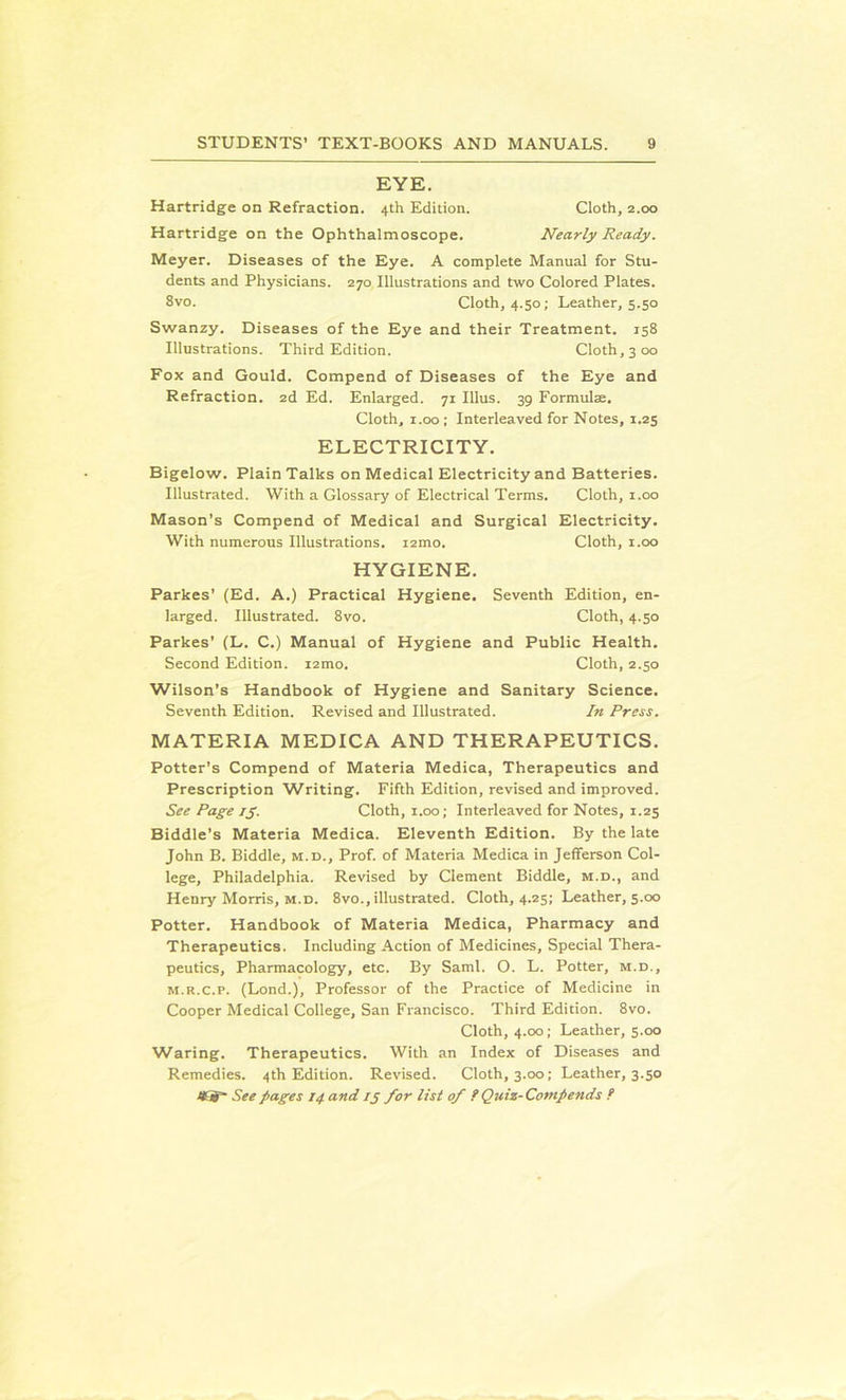 EYE. Hartridge on Refraction. 4th Edition. Cloth, 2.00 Hartridge on the Ophthalmoscope. Nearly Ready. Meyer. Diseases of the Eye. A complete Manual for Stu- dents and Physicians. 270 Illustrations and two Colored Plates. Svo. Cloth, 4.50; Leather, 5.50 Swanzy. Diseases of the Eye and their Treatment. 158 Illustrations. Third Edition. Cloth, 3 00 Fox and Gould. Compend of Diseases of the Eye and Refraction. 2d Ed. Enlarged. 71 Ulus. 39 Formula. Cloth, 1.00 ; Interleaved for Notes, 1.25 ELECTRICITY. Bigelow. Plain Talks on Medical Electricity and Batteries. Illustrated. With a Glossary of Electrical Terms. Cloth, 1.00 Mason’s Compend of Medical and Surgical Electricity. With numerous Illustrations. i2mo. Cloth, 1.00 HYGIENE. Parkes’ (Ed. A.) Practical Hygiene. Seventh Edition, en- larged. Illustrated. 8vo. Cloth, 4.50 Parkes’ (L. C.) Manual of Hygiene and Public Health. Second Edition. i2mo. Cloth, 2.50 Wilson’s Handbook of Hygiene and Sanitary Science. Seventh Edition. Revised and Illustrated. In Press. MATERIA MEDICA AND THERAPEUTICS. Potter’s Compend of Materia Medica, Therapeutics and Prescription Writing. Fifth Edition, revised and improved. See Page 15. Cloth, 1.00; Interleaved for Notes, 1.25 Biddle's Materia Medica. Eleventh Edition. By the late John B. Biddle, m.d., Prof, of Materia Medica in Jefferson Col- lege, Philadelphia. Revised by Clement Biddle, m.d., and Henry Morris, m.d. 8vo., illustrated. Cloth, 4.25; Leather, 5.00 Potter. Handbook of Materia Medica, Pharmacy and Therapeutics. Including Action of Medicines, Special Thera- peutics, Pharmacology, etc. By Sami. O. L. Potter, m.d., m.r.c.p. (Lond.), Professor of the Practice of Medicine in Cooper Medical College, San Francisco. Third Edition. 8vo. Cloth, 4.00; Leather, 5.00 Waring. Therapeutics. With an Index of Diseases and Remedies. 4th Edition. Revised. Cloth, 3.00; Leather, 3.50