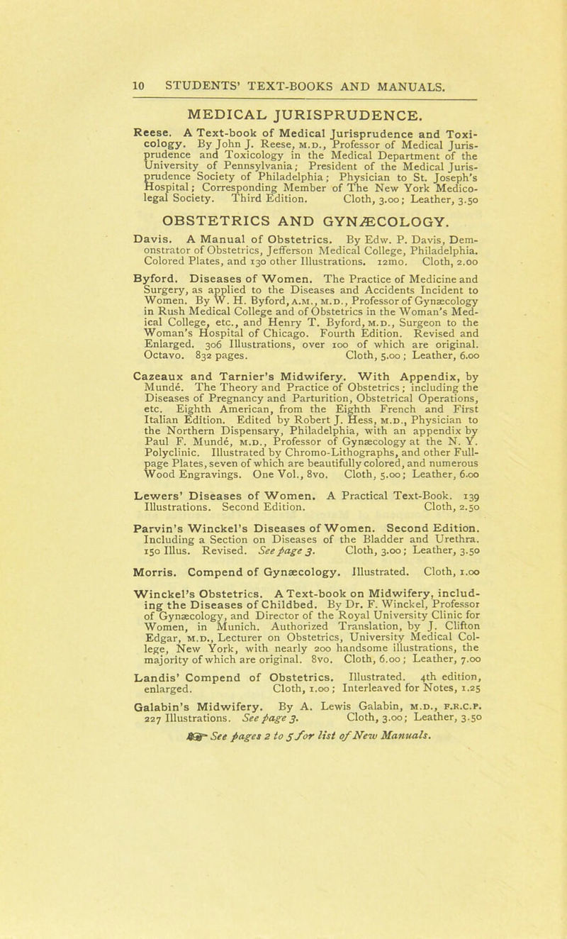 MEDICAL JURISPRUDENCE. Reese. A Text-book of Medical Jurisprudence and Toxi- cology. By John J. Reese, m.d., Professor of Medical Juris- prudence and Toxicology in the Medical Department of the University of Pennsylvania; President of the Medical Juris- prudence Society of Philadelphia; Physician to St. Joseph’s Hospital; Corresponding Member of The New York Medico- legal Society. Third Edition. Cloth, 3.00; Leather, 3.50 OBSTETRICS AND GYNAECOLOGY. Davis. A Manual of Obstetrics. By Edw. P. Davis, Dem- onstrator of Obstetrics, Jefferson Medical College, Philadelphia. Colored Plates, and 130 other Illustrations, umo. Cloth, 2.00 Byford. Diseases of Women. The Practice of Medicine and Surgery, as applied to the Diseases and Accidents Incident to Women. By W. H. Byford, a.m., m.d., Professor of Gynaecology in Rush Medical College and of Obstetrics in the Woman’s Med- ical College, etc., and Henry T. Byford, m.d.. Surgeon to the Woman’s Hospital of Chicago. Fourth Edition. Revised and Enlarged. 306 Illustrations, over 100 of which are original. Octavo. 832 pages. Cloth, 5.00 ; Leather, 6.00 Cazeaux and Tarnier’s Midwifery. With Appendix, by Munde. The Theory and Practice of Obstetrics ; including the Diseases of Pregnancy and Parturition, Obstetrical Operations, etc. Eighth American, from the Eighth French and First Italian Edition. Edited by Robert J. Hess, m.d., Physician to the Northern Dispensary, Philadelphia, with an appendix by Paul F. Munde, m.d., Professor of Gynaecology at the N. Y. Polyclinic. Illustrated by Chromo-Lithographs, and other Full- page Plates, seven of which are beautifully colored, and numerous Wood Engravings. One Vol., 8vo. Cloth, 5.00; Leather, 6.00 Lewers’ Diseases of Women. A Practical Text-Book. 139 Illustrations. Second Edition. Cloth, 2.50 Parvin’s Winckel’s Diseases of Women. Second Edition. Including a Section on Diseases of the Bladder and Urethra. 150 Illus. Revised. See page 3. Cloth, 3.00; Leather, 3.50 Morris. Compend of Gynaecology. Illustrated. Cloth, 1.00 Winckel’s Obstetrics. A Text-book on Midwifery, includ- ing the Diseases of Childbed. By Dr. F. Winckel, Professor of Gynaecology, and Director of the Royal University Clinic for Women, in Munich. Authorized Translation, by J. Clifton Edgar, m.d., Lecturer on Obstetrics, University Medical Col- lege, New York, with nearly 200 handsome illustrations, the majority of which are original. 8vo. Cloth, 6.00; Leather, 7.00 Landis’ Compend of Obstetrics. Illustrated. 4th edition, enlarged. Cloth, 1.00; Interleaved for Notes, 1.25 Galabin’s Midwifery. By A. Lewis Galabin, m.d., f.r.c.p. 227 Illustrations. See page 3. Cloth, 3.00; Leather, 3.50