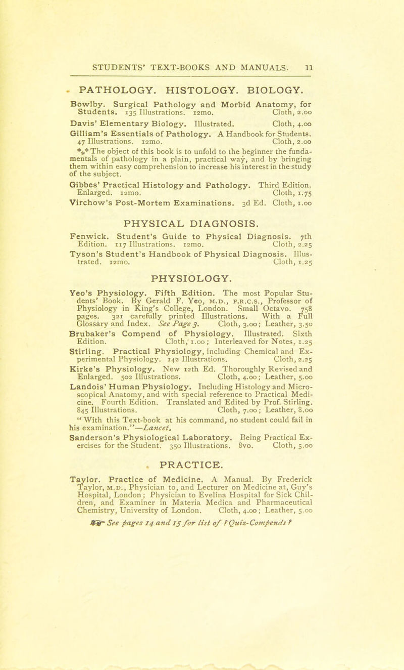 . PATHOLOGY. HISTOLOGY. BIOLOGY. Bowlby. Surgical Pathology and Morbid Anatomy, for Students. 135 Illustrations. i2mo. Cloth, 2.00 Davis’ Elementary Biology. Illustrated. Cloth, 4.00 Gilliam’s Essentials of Pathology. A Handbook for Students. 47 Illustrations. i2mo. Cloth, 2.00 ***The object of this book is to unfold to the beginner the funda- mentals of pathology in a plain, practical way, and by bringing them within easy comprehension to increase his interest in the study of the subject. Gibbes' Practical Histology and Pathology. Third Edition. Enlarged. i2mo. Cloth, 1.75 Virchow’s Post-Mortem Examinations. 3d Ed. Cloth, 1.00 PHYSICAL DIAGNOSIS. Fenwick. Student’s Guide to Physical Diagnosis. 7th Edition. 117 Illustrations. i2mo. Cloth, 2.25 Tyson’s Student’s Handbook of Physical Diagnosis. Illus- trated. i2mo. Cloth, 1.25 PHYSIOLOGY. Yeo’s Physiology. Fifth Edition. The most Popular Stu- dents’ Book. By Gerald F. Yeo, m.d., f.r.c.s.. Professor of Physiology in King’s College, London. Small Octavo. 758 pages. 321 carefully printed Illustrations. With a Full Glossary and Index. See Page 3. Cloth, 3.00; Leather, 3.50 Brubaker’s Compend of Physiology. Illustrated. Sixth Edition. Cloth, 1.00; Interleaved for Notes, 1.25 Stirling. Practical Physiology, including Chemical and Ex- perimental Physiology. 142 Illustrations. Cloth, 2.25 Kirke’s Physiology. New 12th Ed. Thoroughly Revised and Enlarged. 502 Illustrations. Cloth, 4.00; Leather, 5.00 Landois’ Human Physiology. Including Histology and Micro- scopical Anatomy, and with special reference to Practical Medi- cine. Fourth Edition. Translated and Edited by Prof. Stirling. 845 Illustrations. Cloth, 7.00; Leather, 8.00 “ With this Text-book at his command, no student could fail in his examination.”—Lancet. Sanderson’s Physiological Laboratory. Being Practical Ex- ercises for the Student. 350 Illustrations. 8vo. Cloth, 5.00 . PRACTICE. Taylor. Practice of Medicine. A Manual. By Frederick Taylor, m.d., Physician to, and Lecturer on Medicine at, Guy’s Hospital, London ; Physician to Evelina Hospital for Sick Chil- dren, and Examiner in Materia Medica and Pharmaceutical Chemistry, University of London. Cloth, 4.00; Leather, 5.00