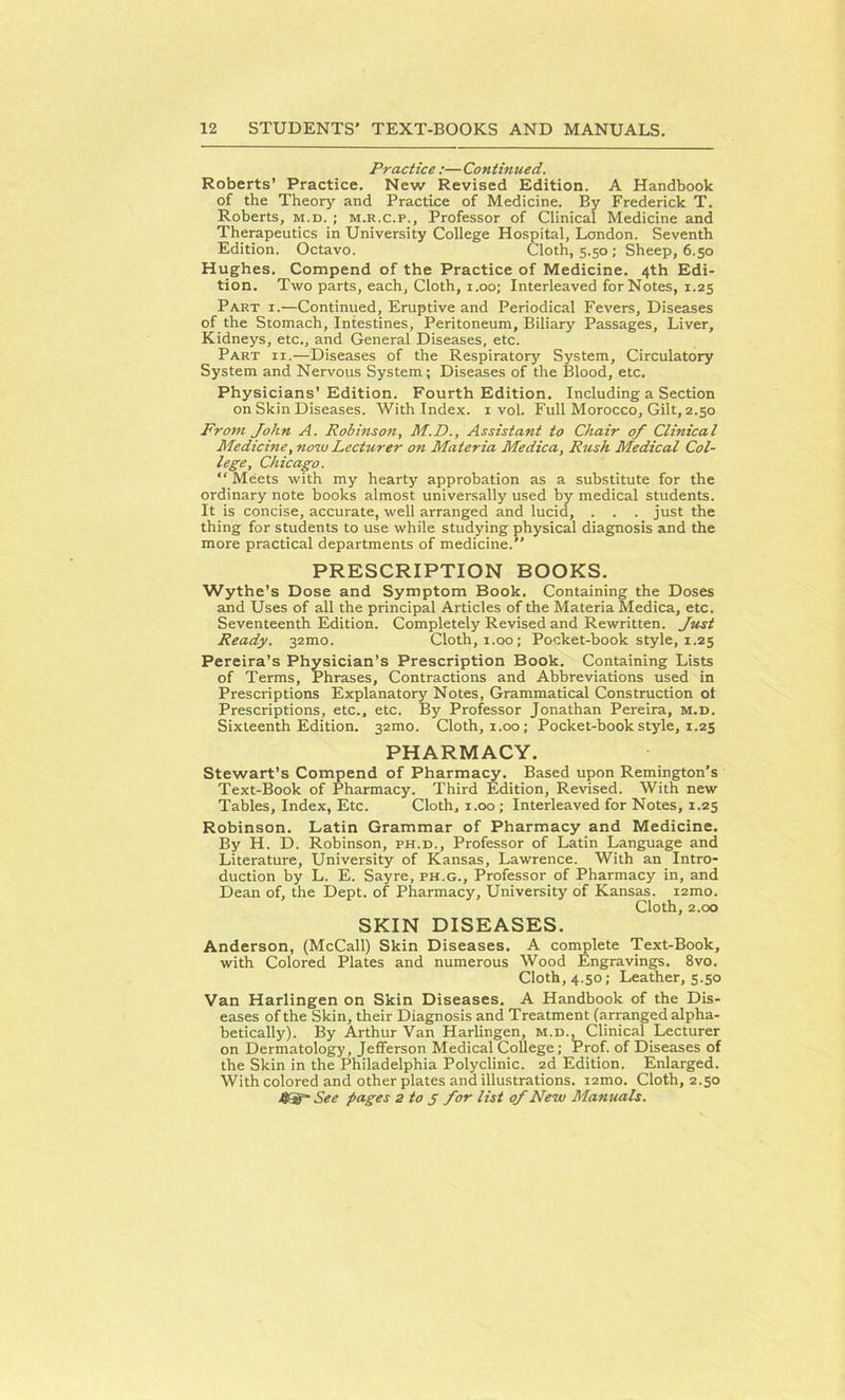 Practice :— Continued. Roberts’ Practice. New Revised Edition. A Handbook of the Theory and Practice of Medicine. By Frederick T. Roberts, m.d. ; m.r.c.p., Professor of Clinical Medicine and Therapeutics in University College Hospital, London. Seventh Edition. Octavo. Cloth, 5.50; Sheep, 6.50 Hughes. Compend of the Practice of Medicine. 4th Edi- tion. Two parts, each, Cloth, 1.00; Interleaved for Notes, 1.25 Part i.—Continued, Eruptive and Periodical Fevers, Diseases of the Stomach, Intestines, Peritoneum, Biliary Passages, Liver, Kidneys, etc., and General Diseases, etc. Part ii.—Diseases of the Respiratory System, Circulatory System and Nervous System; Diseases of the Blood, etc. Physicians’Edition. Fourth Edition. Including a Section on Skin Diseases. With Index. 1 vol. Full Morocco, Gilt, 2.50 From John A. Robinson, M.D., Assistant to Chair of Clinical Medicine, now Lecturer on Materia Medica, Rush Medical Col- lege, Chicago. “ Meets with my hearty approbation as a substitute for the ordinary note books almost universally used by medical students. It is concise, accurate, well arranged and lucid, . . . just the thing for students to use while studying physical diagnosis and the more practical departments of medicine. PRESCRIPTION BOOKS. Wythe’s Dose and Symptom Book. Containing the Doses and Uses of all the principal Articles of the Materia Medica, etc. Seventeenth Edition. Completely Revised and Rewritten. Just Ready. 32100. Cloth, x.00; Pocket-book style, x.25 Pereira’s Physician’s Prescription Book. Containing Lists of Terms, Phrases, Contractions and Abbreviations used in Prescriptions Explanatory Notes, Grammatical Construction ot Prescriptions, etc., etc. By Professor Jonathan Pereira, m.d. Sixteenth Edition. 32010. Cloth, 1.00; Pocket-book style, 1.25 PHARMACY. Stewart’s Compend of Pharmacy. Based upon Remington’s Text-Book of Pharmacy. Third Edition, Revised. With new Tables, Index, Etc. Cloth, 1.00; Interleaved for Notes, 1.25 Robinson. Latin Grammar of Pharmacy and Medicine. By H. D. Robinson, ph.d., Professor of Latin Language and Literature, University of Kansas, Lawrence. With an Intro- duction by L. E. Sayre, ph.g., Professor of Pharmacy in, and Dean of, the Dept, of Pharmacy, University of Kansas. i2mo. Cloth, 2.00 SKIN DISEASES. Anderson, (McCall) Skin Diseases. A complete Text-Book, with Colored Plates and numerous Wood Engravings. 8vo. Cloth, 4.50; Leather, s.50 Van Harlingen on Skin Diseases. A Handbook of the Dis- eases of the Skin, their Diagnosis and Treatment (arranged alpha- betically). By Arthur Van Harlingen, m.d.. Clinical Lecturer on Dermatology, Jefferson Medical College; Prof, of Diseases of the Skin in the Philadelphia Polyclinic. 2d Edition. Enlarged. With colored and other plates and illustrations. i2mo. Cloth, 2.50