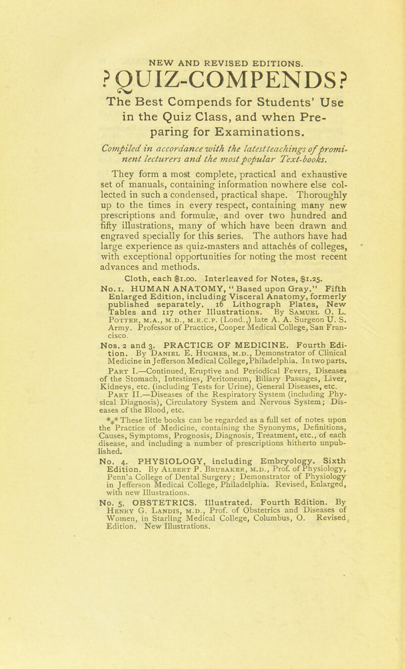 NEW AND REVISED EDITIONS. PQUIZ-COMPENDS? The Best Compends for Students’ Use in the Quiz Class, and when Pre- paring for Examinations. Compiled in accordance with the latest teachings of promi- nent lecturers and the most popular Text-books. They form a most complete, practical and exhaustive set of manuals, containing information nowhere else col- lected in such a condensed, practical shape. Thoroughly up to the times in every respect, containing many new prescriptions and formulae, and over two hundred and fifty illustrations, many of which have been drawn and engraved specially for this series. The authors have had large experience as quiz-masters and attaches of colleges, with exceptional opportunities for noting the most recent advances and methods. Cloth, each $1.00. Interleaved for Notes, $1.25. No. 1. HUMAN ANATOMY, “ Based upon Gray.” Fifth Enlarged Edition, including Visceral Anatomy, formerly published separately. 16 Lithograph Plates, New Tables and 117 other Illustrations. By Samuel O. L. Potter, m.a., m.d., m.r.c.p. (Lond.,) late A. A. Surgeon U. S. Army. Professor of Practice, Cooper Medical College, San Fran- cisco. Nos. 2 and 3. PRACTICE OF MEDICINE. Fourth Edi- tion. By Daniel E. Hughes, m.d., Demonstrator of Clinical Medicine in Jefferson Medical College,Philadelphia. In two parts. Part I.—Continued, Eruptive and Periodical Fevers, Diseases of the Stomach, Intestines, Peritoneum, Biliary Passages, Liver, Kidneys, etc. (including Tests for Urine), General Diseases, etc. Part II.—Diseases of the Respiratory System (including Phy- sical Diagnosis), Circulatory System and Nervous System; Dis- eases of the Blood, etc. *** These little hooks can be regarded as a full set of notes upon the Practice of Medicine, containing the Synonyms, Definitions, Causes, Symptoms, Prognosis, Diagnosis, Treatment, etc., of each disease, and including a number of prescriptions hitherto unpub- lished. No. 4. PHYSIOLOGY, including Embryology. Sixth Edition. By Albert P. Brubaker, m.d.. Prof, of Physiology, Penn’a College of Dental Surgery; Demonstrator of Physiology in Jefferson Medical College, Philadelphia. Revised, Enlarged, with new Illustrations. No. 5. OBSTETRICS. Illustrated. Fourth Edition. By Henry G. Landis, m.d., Prof, of Obstetrics and Diseases of Women, in Starling Medical College, Columbus, O. Revised Edition. New Illustrations.