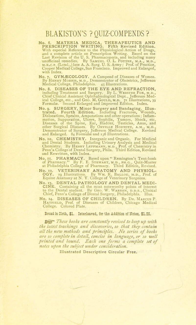 BLAKISTON’S ? QUIZ-COMPENDS ? No. 6. MATERIA MEDICA, THERAPEUTICS AND PRESCRIPTION WRITING. Fifth Revised Edition. With especial Reference to the Physiological Action of Drugs, and a complete article on Prescription Writing. Based on the Last Revision of the U. S. Pharmacopoeia, and including many unofficinal remedies. By Samuel O. L. Potter, m.a., m.d., m.r.c.p. (Lond.,)late A. A. Surg. U. S. Army; Prof, of Practice, Cooper Medical College, San Francisco. Improved and Enlarged, with Index. No. 7. GYNECOLOGY. A Compend of Diseases of Women. By Henry Morris, m.d.. Demonstrator of Obstetrics, Jefferson Medical College, Philadelphia. 45 Illustrations. No. 8. DISEASES OF THE EYE AND REFRACTION, including Treatment and Surgery. By L. Webster Fox, m.d., Chief Clinical Assistant Ophthalmological Dept., Jefferson Med- ical College, etc., and Geo. M. Gould, m.d. 71 Illustrations, 39 Formulae. Second Enlarged and Improved Edition. Index. No. 9. SURGERY, Minor Surgery and Bandaging. Illus- trated. Fourth Edition. Including Fractures, Wounds, Dislocations, Sprains, Amputations and other operations ; Inflam- mation, Suppuration, Ulcers, Syphilis, Tumors, Shock, etc. Diseases of the Spine, Ear, Bladder, Testicles, Anus, and other Surgical Diseases. By Orville Horwitz, a.m., m.d.. Demonstrator of Surgery, Jefferson Medical College. Revised and Enlarged. 84 Formulae and 136 Illustrations. No. 10. CHEMISTRY. Inorganic and Organic. For Medical and Dental Students. Including Urinary Analysis and Medical Chemistry. By Henry Leffmann, m.d., Prof, of Chemistry in Penn’a College of Dental Surgery, Phila. Third Edition, Revised and Rewritten, with Index. No. 11. PHARMACY. Based upon “ Remington’s Text-book of Pharmacy.” By F. E. Stewart, m.d., ph.g., Quiz-Master at Philadelphia College of Pharmacy. Third Edition, Revised. No. 12. VETERINARY ANATOMY AND PHYSIOL- OGY. 29 Illustrations. By Wm. R. Ballou, m.d., Prof, of Equine Anatomy at N. Y. College of Veterinary Surgeons. No. 13. DENTAL PATHOLOGY AND DENTAL MEDI- CINE. Containing all the most noteworthy points of interest to the Dental student. By Geo. W. Warren, d.d.s., Clinical Chief, Penn’a College of Dental Surgery, Philadelphia. Illus. No. 14. DISEASES OF CHILDREN. By Dr. Marcus P. Hatfield, Prof, of Diseases of Children, Chicago Medical College. Colored Plate. Bound in Cloth, $1. Interleaved, for the Addition of Notes, $1.25. These books are constantly revised to keep up with the latest teachings and discoveries, so that they contain all the new methods and principles. No series of books are so complete in detail, concise in language, or so well printed and bomid. Each one forms a complete set of notes upon the subject under consideration. Illustrated Descriptive Circular Free.