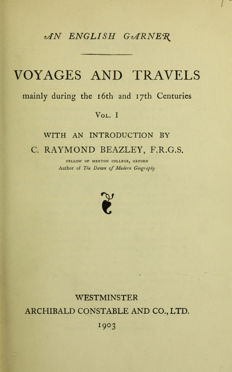 / ENGLISH G<^RNE% VOYAGES AND TRAVELS mainly during the i6th and 17th Centuries VoL. I WITH AN INTRODUCTION BY C. RAYMOND BEAZLEY, F.R.G.S. FKLLOW OF MERTON COLLEGE, OXFORD Author of The Dawn of Modern Geography WESTMINSTER ARCHIBALD CONSTABLE AND CO., LTD. 1903