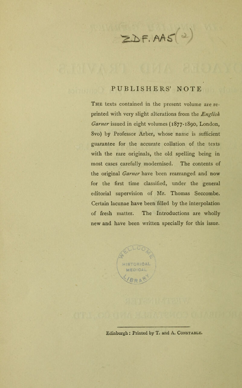 \ PUBLISHERS’ NOTE The texts contained in the present volume are re- printed with very slight alterations from the English Garner issued in eight volumes (1877-1890, London, 8vo) by Professor Arber, whose name is sufficient guarantee for the accurate collation of the texts with the rare originals, the old spelling being in most cases carefully modernised. The contents of the original Garner have been rearranged and now for the first time classified, under the general editorial supervision of Mr. Thomas Seccombe. Certain lacunae have been filled by the interpolation of fresh matter. The Introductions are wholly new and have been written specially for this issue. Edinburgh : Printed by T. and A. Constable.