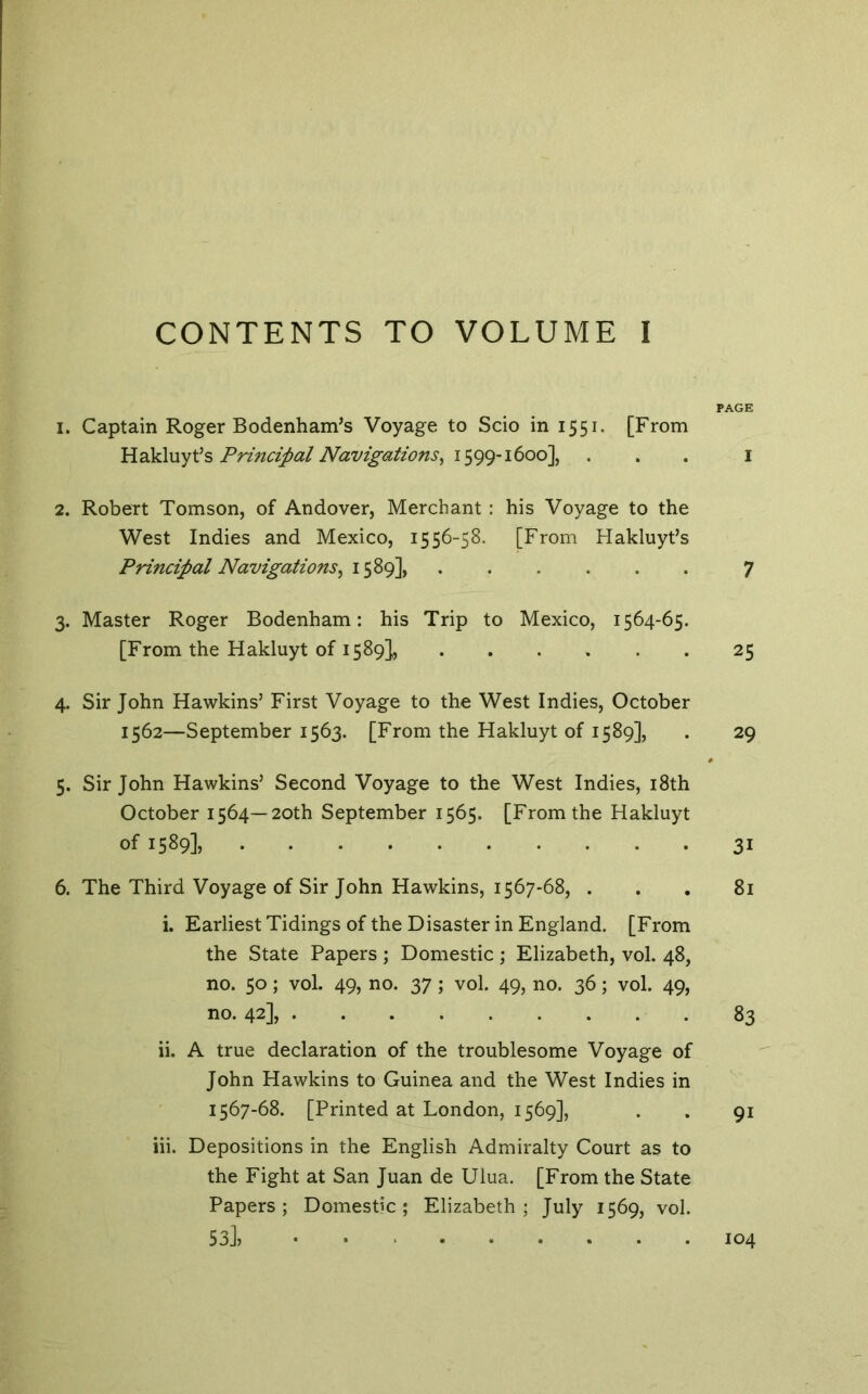 CONTENTS TO VOLUME I PAGE 1. Captain Roger Bodenham’s Voyage to Scio in 1551. [From Pri7icipal Navigations^ ... i 2. Robert Tomson, of Andover, Merchant : his Voyage to the West Indies and Mexico, 1556-58. [From Hakluyt’s Principal Navigations^ 1589], 7 3. Master Roger Bodenham: his Trip to Mexico, 1564-65. [From the Hakluyt of 1589], 25 4. Sir John Hawkins’ First Voyage to the West Indies, October 1562—September 1563. [From the Hakluyt of 1589], . 29 5. Sir John Hawkins’ Second Voyage to the West Indies, i8th October 1564—20th September 1565. [From the Hakluyt of 1589], 31 6. The Third Voyage of Sir John Hawkins, 1567-68, . . . 8i i. Earliest Tidings of the Disaster in England. [From the State Papers ; Domestic ; Elizabeth, vol. 48, no. 50; vol. 49, no. 37 ; vol. 49, no. 36; vol. 49, no. 42], 83 ii. A true declaration of the troublesome Voyage of John Hawkins to Guinea and the West Indies in 1567-68. [Printed at London, 1569], . . 91 Hi. Depositions in the English Admiralty Court as to the Fight at San Juan de Ulua. [From the State Papers; Domestic; Elizabeth; July 1569, vol. 53J, 104