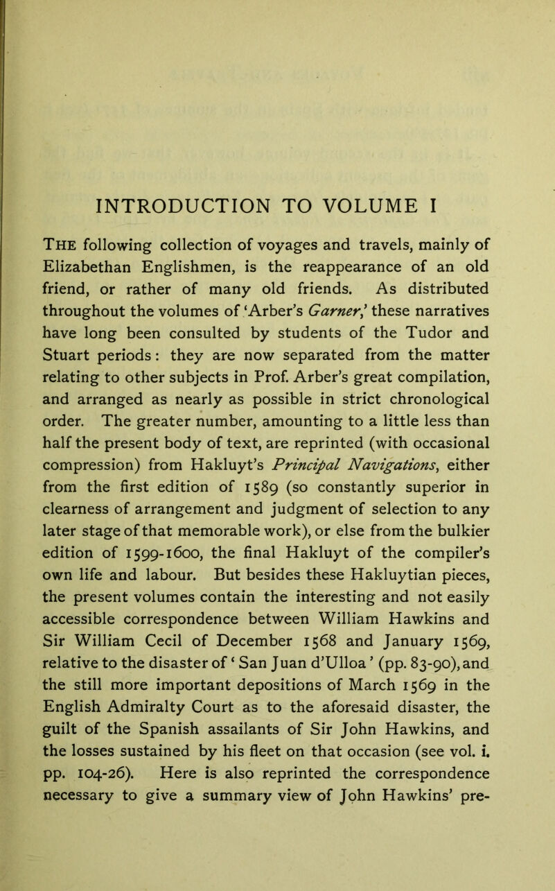 INTRODUCTION TO VOLUME I The following collection of voyages and travels, mainly of Elizabethan Englishmen, is the reappearance of an old friend, or rather of many old friends. As distributed throughout the volumes of ‘Arber’s Garner^ these narratives have long been consulted by students of the Tudor and Stuart periods: they are now separated from the matter relating to other subjects in Prof. Arber’s great compilation, and arranged as nearly as possible in strict chronological order. The greater number, amounting to a little less than half the present body of text, are reprinted (with occasional compression) from Hakluyt’s Principal Navigations^ either from the first edition of 1589 (so constantly superior in clearness of arrangement and judgment of selection to any later stage of that memorable work), or else from the bulkier edition of 1599-1600, the final Hakluyt of the compiler’s own life and labour. But besides these Hakluytian pieces, the present volumes contain the interesting and not easily accessible correspondence between William Hawkins and Sir William Cecil of December 1568 and January 1569, relative to the disaster of ‘ San Juan d’Ulloa ’ (pp. 83-90), and the still more important depositions of March 1569 in the English Admiralty Court as to the aforesaid disaster, the guilt of the Spanish assailants of Sir John Hawkins, and the losses sustained by his fleet on that occasion (see vol. i. pp. 104-26). Here is also reprinted the correspondence necessary to give a summary view of John Hawkins’ pre-