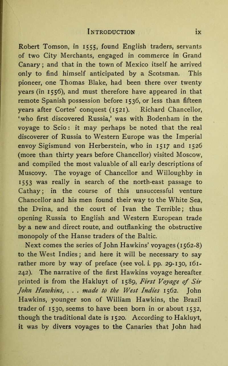 Robert Tomson, in 1555, found English traders, servants of two City Merchants, engaged in commerce in Grand Canary; and that in the town of Mexico itself he arrived only to find himself anticipated by a Scotsman. This pioneer, one Thomas Blake, had been there over twenty years (in 1556), and must therefore have appeared in that remote Spanish possession before 1536, or less than fifteen years after Cortes’ conquest (1521). Richard Chancellor, ‘who first discovered Russia,’ was with Bodenham in the voyage to Scio: it may perhaps be noted that the real discoverer of Russia to Western Europe was the Imperial envoy Sigismund von Herberstein, who in 1517 and 1526 (more than thirty years before Chancellor) visited Moscow, and compiled the most valuable of all early descriptions of Muscovy. The voyage of Chancellor and Willoughby in 1553 was really in search of the north-east passage to Cathay; in the course of this unsuccessful venture Chancellor and his men found their way to the White Sea, the Dvina, and the court of Ivan the Terrible; thus opening Russia to English and Western European trade by a new and direct route, and outflanking the obstructive monopoly of the Hanse traders of the Baltic. Next comes the series of John Hawkins’ voyages (1562-8) to the West Indies; and here it will be necessary to say rather more by way of preface (see vol. i. pp. 29-130, 161- 242). The narrative of the first Hawkins voyage hereafter printed is from the Hakluyt of 1589, First Voyage of Sir John Hawkins^ . . . made to the West Indies 1562. John Hawkins, younger son of William Hawkins, the Brazil trader of 1530, seems to have been born in or about 1532, though the traditional date is 1520. According to Hakluyt, it was by divers voyages to the Canaries that John had