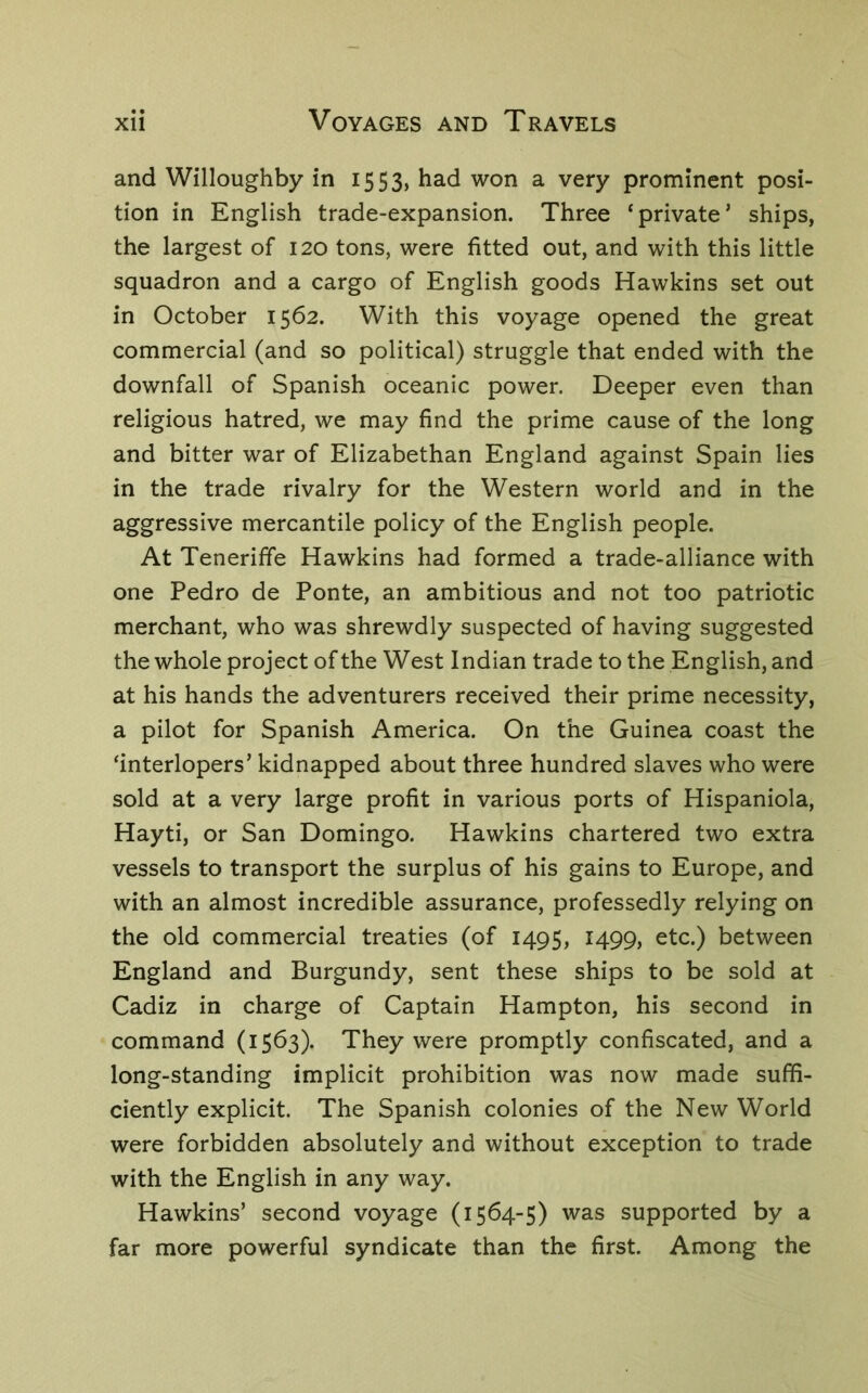 and Willoughby in 1553, had won a very prominent posi- tion in English trade-expansion. Three ‘private’ ships, the largest of 120 tons, were fitted out, and with this little squadron and a cargo of English goods Hawkins set out in October 1562. With this voyage opened the great commercial (and so political) struggle that ended with the downfall of Spanish oceanic power. Deeper even than religious hatred, we may find the prime cause of the long and bitter war of Elizabethan England against Spain lies in the trade rivalry for the Western world and in the aggressive mercantile policy of the English people. At Teneriffe Hawkins had formed a trade-alliance with one Pedro de Ponte, an ambitious and not too patriotic merchant, who was shrewdly suspected of having suggested the whole project of the West Indian trade to the English, and at his hands the adventurers received their prime necessity, a pilot for Spanish America. On the Guinea coast the ‘interlopers’ kidnapped about three hundred slaves who were sold at a very large profit in various ports of Hispaniola, Hayti, or San Domingo. Hawkins chartered two extra vessels to transport the surplus of his gains to Europe, and with an almost incredible assurance, professedly relying on the old commercial treaties (of 1495, 1499, etc.) between England and Burgundy, sent these ships to be sold at Cadiz in charge of Captain Hampton, his second in command (1563). They were promptly confiscated, and a long-standing implicit prohibition was now made suffi- ciently explicit. The Spanish colonies of the New World were forbidden absolutely and without exception to trade with the English in any way. Hawkins’ second voyage (1564-5) was supported by a far more powerful syndicate than the first. Among the