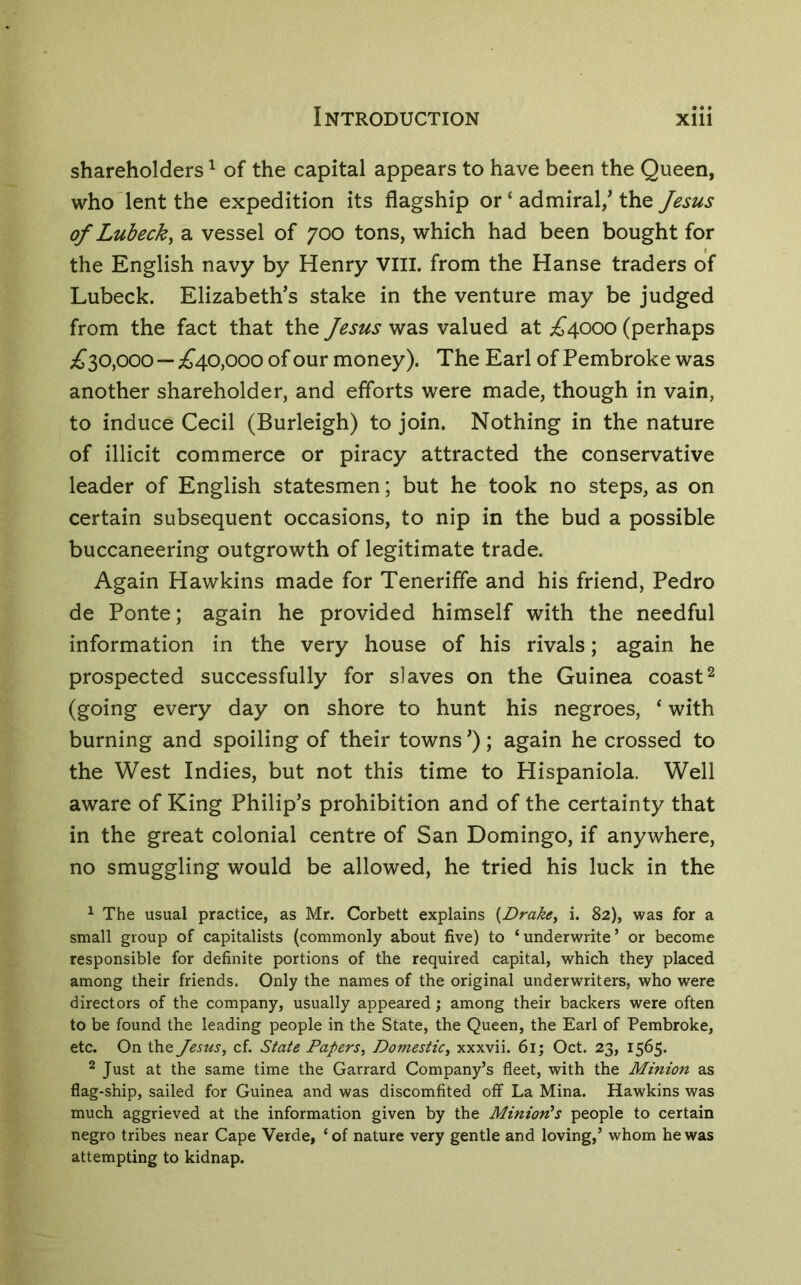 shareholders ^ of the capital appears to have been the Queen, who lent the expedition its flagship or ‘ admiral/ the Jesus of Lubeck, a vessel of 700 tons, which had been bought for the English navy by Henry VIII. from the Hanse traders of Lubeck. Elizabeth’s stake in the venture may be judged from the fact that the Jesus was valued at ;^4000 (perhaps £10,000—;£’40,ooo of our money). The Earl of Pembroke was another shareholder, and efforts were made, though in vain, to induce Cecil (Burleigh) to join. Nothing in the nature of illicit commerce or piracy attracted the conservative leader of English statesmen; but he took no steps, as on certain subsequent occasions, to nip in the bud a possible buccaneering outgrowth of legitimate trade. Again Hawkins made for Teneriffe and his friend, Pedro de Ponte; again he provided himself with the needful information in the very house of his rivals; again he prospected successfully for slaves on the Guinea coast^ (going every day on shore to hunt his negroes, ‘ with burning and spoiling of their towns ’); again he crossed to the West Indies, but not this time to Hispaniola. Well aware of King Philip’s prohibition and of the certainty that in the great colonial centre of San Domingo, if anywhere, no smuggling would be allowed, he tried his luck in the ^ The usual practice, as Mr. Corbett explains {Drake, i. 82), was for a small group of capitalists (commonly about five) to ‘underwrite’ or become responsible for definite portions of the required capital, which they placed among their friends. Only the names of the original underwriters, who were directors of the company, usually appeared; among their backers were often to be found the leading people in the State, the Queen, the Earl of Pembroke, etc. On the Jesus, cf. State Papers, Domestic, xxxvii. 61; Oct. 23, 1565- ^ Just at the same time the Garrard Company’s fleet, with the Minion as flag-ship, sailed for Guinea and was discomfited off La Mina. Hawkins was much aggrieved at the information given by the Minion’s people to certain negro tribes near Cape Verde, ‘of nature very gentle and loving,’ whom he was attempting to kidnap.