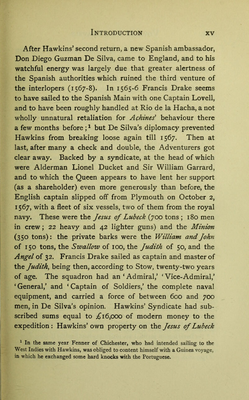 After Hawkins’ second return, a new Spanish ambassador, Don Diego Guzman De Silva, came to England, and to his watchful energy was largely due that greater alertness of the Spanish authorities which ruined the third venture of the interlopers (1567-8). In 1565-6 Francis Drake seems to have sailed to the Spanish Main with one Captain Lovell, and to have been roughly handled at Rio de la Hacha, a not wholly unnatural retaliation for Achines' behaviour there a few months before; ^ but De Silva’s diplomacy prevented Hawkins from breaking loose again till 1567. Then at last, after many a check and double, the Adventurers got clear away. Backed by a syndicate, at the head of which were Alderman Lionel Ducket and Sir William Garrard, and to which the Queen appears to have lent her support (as a shareholder) even more generously than before, the English captain slipped off from Plymouth on October 2, 1567, with a fleet of six vessels, two of them from the royal navy. These were the Jesus of Lubeck (700 tons ; 180 men in crew; 22 heavy and 42 lighter guns) and the Minion (350 tons): the private barks were the William and John of 150 tons, the Swallow of 100, the Judith of 50, and the Angel of 32. Francis Drake sailed as captain and master of the Judith, being then, according to Stow, twenty-two years of age. The squadron had an‘Admiral,’ ‘Vice-Admiral,’ ‘ General,’ and ‘ Captain of Soldiers,’ the complete naval equipment, and carried a force of between 600 and 700 men, in De Silva’s opinion. Hawkins’ Syndicate had sub- scribed sums equal to ;£'i6,000 of modern money to the expedition: Hawkins’ own property on the Jesus of Lubeck ^ In the same year Fenner of Chichester, who had intended sailing to the West Indies with Hawkins, was obliged to content himself with a Guinea voyage, in which he exchanged some hard knocks with the Portuguese.