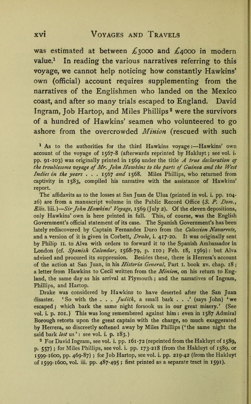 was estimated at between ;^3000 and ;£’4000 in modern value.^ In reading the various narratives referring to this voyage, we cannot help noticing how constantly Hawkins’ own (official) account requires supplementing from the narratives of the Englishmen who landed on the Mexico coast, and after so many trials escaped to England. David Ingram, Job Hartop, and Miles Phillips ^ were the survivors of a hundred of Hawkins’ seamen who volunteered to go ashore from the overcrowded Minion (rescued with such ' As to the authorities for the third Hawkins voyage:—Hawkins’ own account of the voyage of 1567-8 (afterwards reprinted by Hakluyt; see vol. i. pp. 91-103) was originally printed in 1569 under the title A true declaration oj the troublesome voyage of Mr. John Hawkins to the parts of Guinea and the West Indies in the years . . . 1567 and 1568. Miles Phillips, who returned from captivity in 1583, compiled his narrative with the assistance of Hawkins’ report. The affidavits as to the losses at San Juan de Ulua (printed in vol. i. pp. 104- 26) are from a manuscript volume in the Public Record Office (5. P. Dom.^ Eliz. liii.)—Sir John Hawkins' Voyage, 1569 (July 2). Of the eleven depositions, only Hawkins’ own is here printed in full. This, of course, was the English Government’s official statement of its case. The Spanish Government’s has been lately rediscovered by Captain Fernandez Duro from the Coleccion Navarrete, and a version of it is given in Corbett, Drake, i. 417-20. It was originally sent by Philip il. to Alva with orders to forward it to the Spanish Ambassador in London (cf. Spanish Calendar, 1568-79, p. no; Feb. 18, 1569): but Alva advised and procured its suppression. Besides these, there is Herrera’s account of the action at San Juan, in his Historia General, Part i. book xv. chap. 18; a letter from Hawkins to Cecil written from the Minion, on his return to Eng- land, the same day as his arrival at Plymouth; and the narratives of Ingram, Phillips, and Plartop. Drake was considered by Hawkins to have deserted after the San Juan disaster. ‘So with the . . . Judith, a small bark . . .’ (says John) ‘we escaped; which bark the same night forsook us in our great misery.’ (See vol. i. p. loi.) This was long remembered against him : even in 1587 Admiral Borough retorts upon the great captain with the charge, so much exaggerated by Herrera, so discreetly softened away by Miles Phillips (‘ the same night the said bark lost us ’: see vol. i. p. 183.) 2 For David Ingram, see vol. i. pp. 161-72 (reprinted from the Hakluyt of 1589, p. 557); for Miles Phillips, see vol. i. pp. 173-218 (from the Hakluyt of 1589, or 1599-1600, pp. 469-87) ; for Job Hartop, see vol. i. pp. 219-42 (from the Hakluyt of 1599-1600, vol. iii. pp. 487-495 ; first printed as a separate tract in 1590*