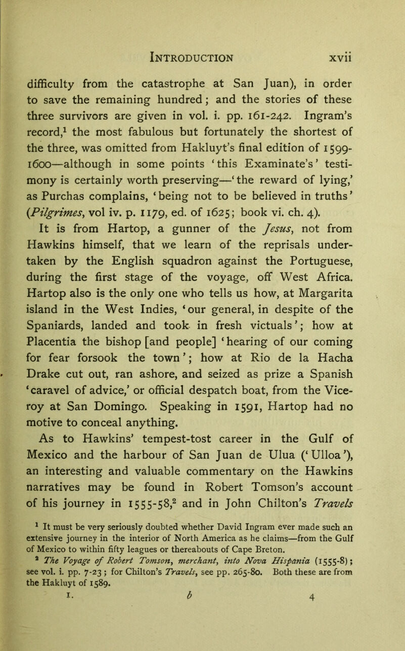 difficulty from the catastrophe at San Juan), in order to save the remaining hundred; and the stories of these three survivors are given in vol. i. pp. 161-242. Ingram’s record,^ the most fabulous but fortunately the shortest of the three, was omitted from Hakluyt’s final edition of 1599- 1600—although in some points ‘this Examinate’s’ testi- mony is certainly worth preserving—‘ the reward of lying,’ as Purchas complains, ‘ being not to be believed in truths ’ {PilgrimeSy vol iv. p. 1179, ed. of 1625; book vi. ch. 4). It is from Hartop, a gunner of the JesuSy not from Hawkins himself, that we learn of the reprisals under- taken by the English squadron against the Portuguese, during the first stage of the voyage, off West Africa. Hartop also is the only one who tells us how, at Margarita island in the West Indies, ‘our general, in despite of the Spaniards, landed and took in fresh victuals’; how at Placentia the bishop [and people] ‘ hearing of our coming for fear forsook the town ’; how at Rio de la Hacha Drake cut out, ran ashore, and seized as prize a Spanish ‘caravel of advice,’ or official despatch boat, from the Vice- roy at San Domingo. Speaking in 1591, Hartop had no motive to conceal anything. As to Hawkins’ tempest-tost career in the Gulf of Mexico and the harbour of San Juan de Ulua (‘Ulloa’), an interesting and valuable commentary on the Hawkins narratives may be found in Robert Tomson’s account - of his journey in 1555-58,^ and in John Chilton’s Travels ^ It must be very seriously doubted whether David Ingram ever made such an extensive journey in the interior of North America as he claims—from the Gulf of Mexico to within fifty leagues or thereabouts of Cape Breton. * The Voyage of Robert Tomsofty merchant, into Nova Hispania (1555-8); see vol. i. pp. 7-23 ; for Chilton’s Travels, see pp. 265-80. Both these are from the Hakluyt of 1589. 1.^4